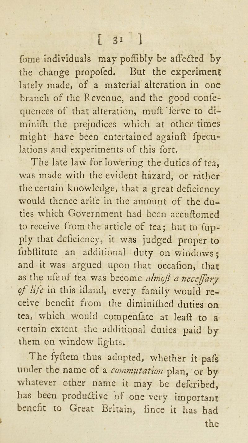 I [ 3- 1 fome individuals may pofiibly be affedted by the change propofed. But the experiment lately made, of a material alteration in one branch of the Revenue, and the good confe- quences of that alteration, muft ferve to di- minifh the prejudices which at other times might have been entertained againfl: fpecu- i lations and experiments of this fort. The late law for lowering the duties of tea, was made with the evident hazard, or rather the certain knowledge, that a great deficiency would thence arife in the amount of the du- ties which Government had been accuftomed to receive from the article of tea; but to fup- ply that deficiency, it was judged proper to fubftitute an additional duty on windows; and it was argued upon that occafion, that as the ufeof tea was become almoji a necejfary of life in this ifland, every family would re- ceive benefit from the diminifhed duties on tea, which would compenfate at leaft to a certain extent the additional duties paid by them on window lights. i The fyftem thus adopted, whether it pafs under the name of a commutation plan, or by whatever other name it may be defcribed, has been productive of one very important benefit to Great Britain, fince it has had the
