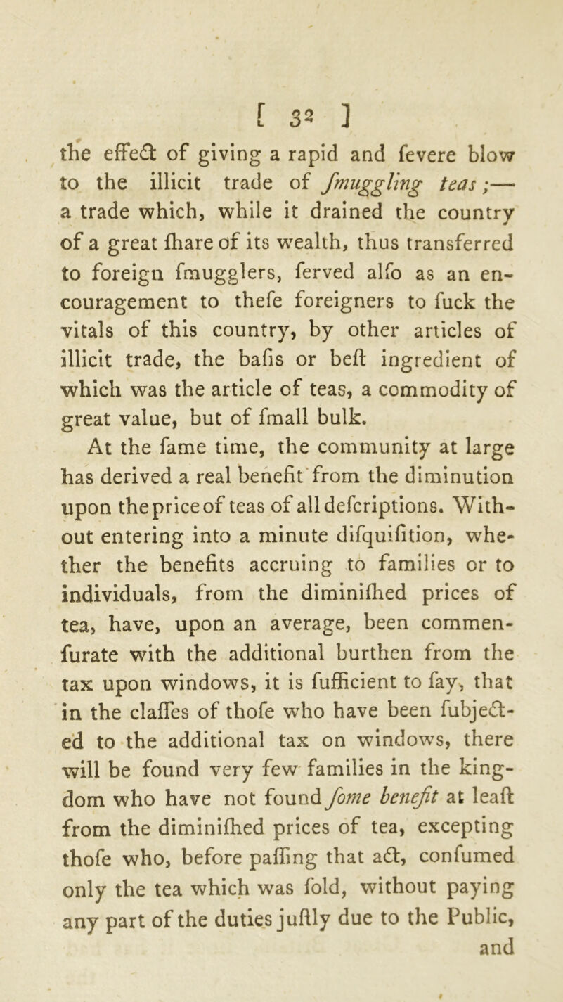 the effect of giving a rapid and fevere blow to the illicit trade of Smuggling teas;— a trade which, while it drained the country of a great fhare of its wealth, thus transferred to foreign fmugglers, ferved alfo as an en- couragement to thefe foreigners to fuck the vitals of this country, by other articles of illicit trade, the bafis or beft ingredient of which was the article of teas, a commodity of great value, but of fmall bulk. At the fame time, the community at large has derived a real benefit from the diminution upon the price of teas of alldefcriptions. With- out entering into a minute difquifition, whe- ther the benefits accruing to families or to individuals, from the diminifhed prices of tea, have, upon an average, been commen- furate with the additional burthen from the tax upon windows, it is fufficient to fay, that in the clafles of thofe wTho have been fuhje£t- ed to the additional tax on windows, there will be found very few families in the king- dom who have not found fome benefit at leaft from the diminifhed prices of tea, excepting thofe who, before palling that a£t, confumed only the tea which was fold, without paying any part of the duties juftly due to the Public, and