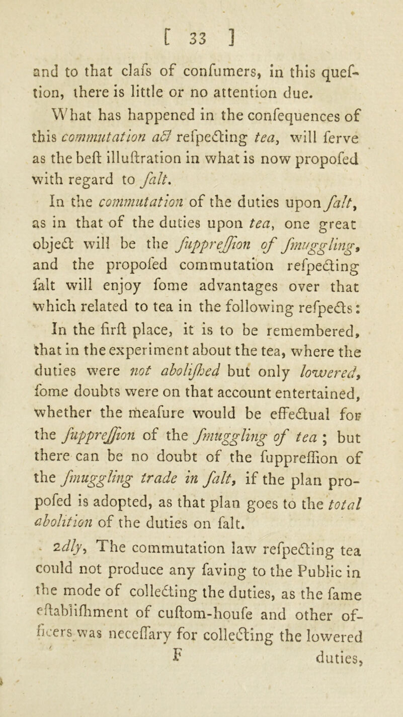 and to that clafs of confumers, in this quef- tion, there is little or no attention due. What has happened in the confequences of this commutation ad7 refpedting tea, will ferve as the heft illuftration in what is now propofed with regard to fait. In the commutation of the duties upon falty as in that of the duties upon tea, one great objeCt will be the fupprejfion of fnuggling, and the propofed commutation refpecting fait will enjoy fome advantages over that which related to tea in the following refpe&s: In the firft place, it is to be remembered, that in the experiment about the tea, where the duties were not abohfjed but only lowered, fome doubts were on that account entertained, whether the meafure would be effedual for the fupprejfion of the fnuggling of tea ; but there can be no doubt of the fuppreffion of the fnuggling trade in fait, if the plan pro- pofed is adopted, as that plan goes to the total abolition of the duties on fait. * 2dlyy The commutation law refpeCting tea could not produce any faving to the Public in the mode of collecting the duties, as the fame eftablifhment of cuftom-houfe and other of- ficers was neceflary for collecting the lowered F duties, »
