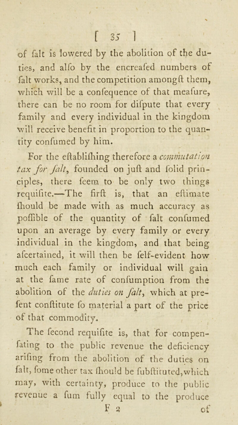 of fait is lowered by the abolition of the du- ties, and alfo by the encreafed numbers of fait works, and the competition amongft them, which will be a confequence of that mealure, there can be no room for dilpute that every family and every individual in the kingdom will receive benefit in proportion to the quan- tity confumed by him. For the eftablifhing therefore a commutation tax for fait, founded on juft and folid prin- ciples, there feem to be only two things requifite.—The firft is, that an eftimate ftiould be made with as much accuracy as poftible of the quantity of fait confumed upon an average by every family or every individual in the kingdom, and that being afcertained, it will then be felf-evident how much each family or individual will gain at the fame rate of confumption from the abolition of the duties on fait, which at pre- fent conftitute lo material a part of the price of that commodity. The fecond requifite is, that for compen- fating to the public revenue the deficiency arifing from the abolition of the duties on fait, fome other tax fhould be fubftimted,which may, with certainty, produce to the public revenue a fum fully equal to the produce F 2 of