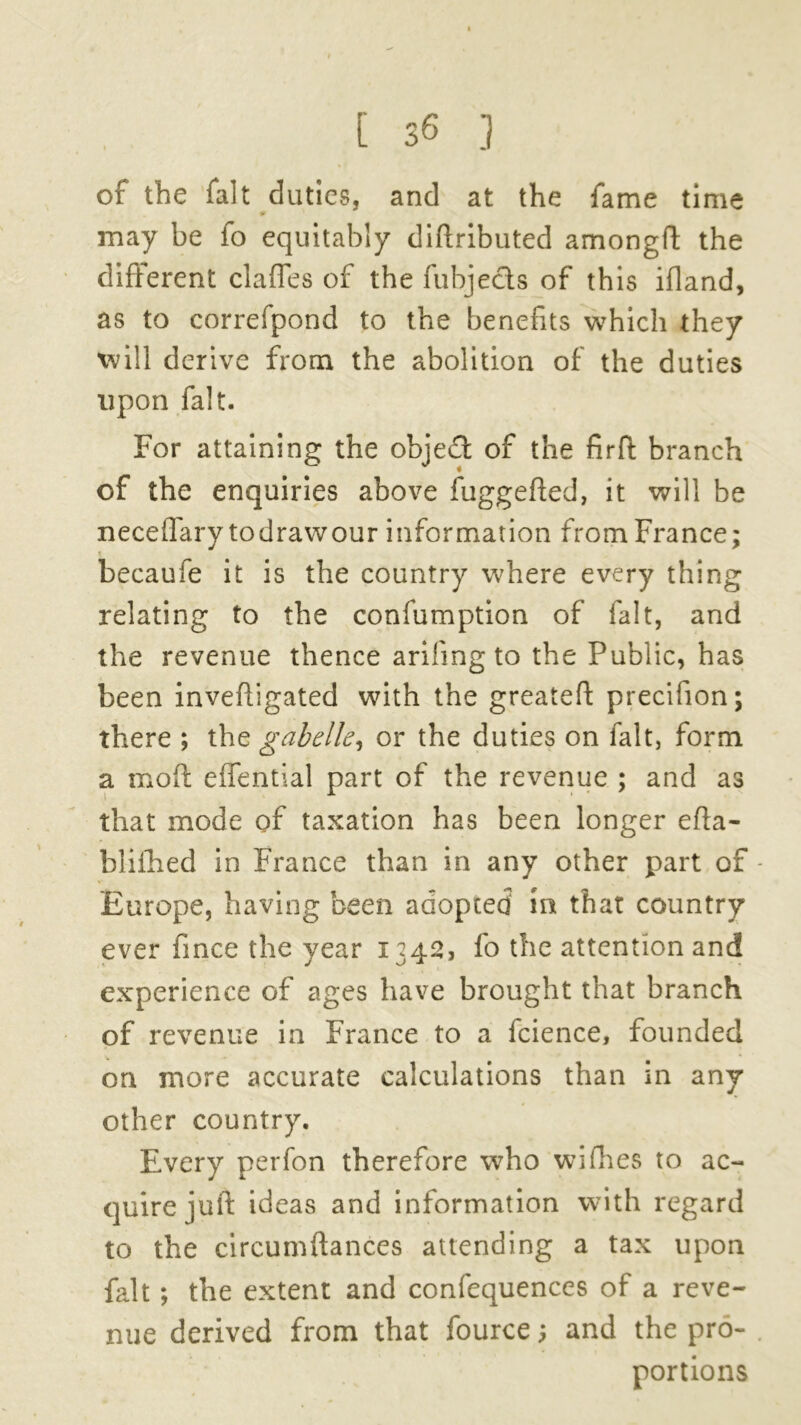 of the fait duties, and at the fame time may be fo equitably diflributed among!!: the different clafles of the fubjects of this ifland, as to correfpond to the benefits which they will derive from the abolition of the duties upon fait. For attaining the objedt of the firft branch of the enquiries above fuggefted, it will be neceflary todrawour information from France; becaufe it is the country where every thing relating to the confumption of fait, and the revenue thence arifing to the Public, has been inveftigated with the greateft precifion; there ; the gab elk, or the duties on fait, form a moft elfential part of the revenue ; and as that mode of taxation has been longer efta- blifhed in France than in any other part of Europe, having been adopted in that country ever fince the year 1342, fo the attention and experience of ages have brought that branch of revenue in France to a fcience, founded on more accurate calculations than in any other country. Every perfon therefore who wifhes to ac- quire juft ideas and information with regard to the circumftances attending a tax upon fait; the extent and confequences of a reve- nue derived from that fource; and the pro- portions