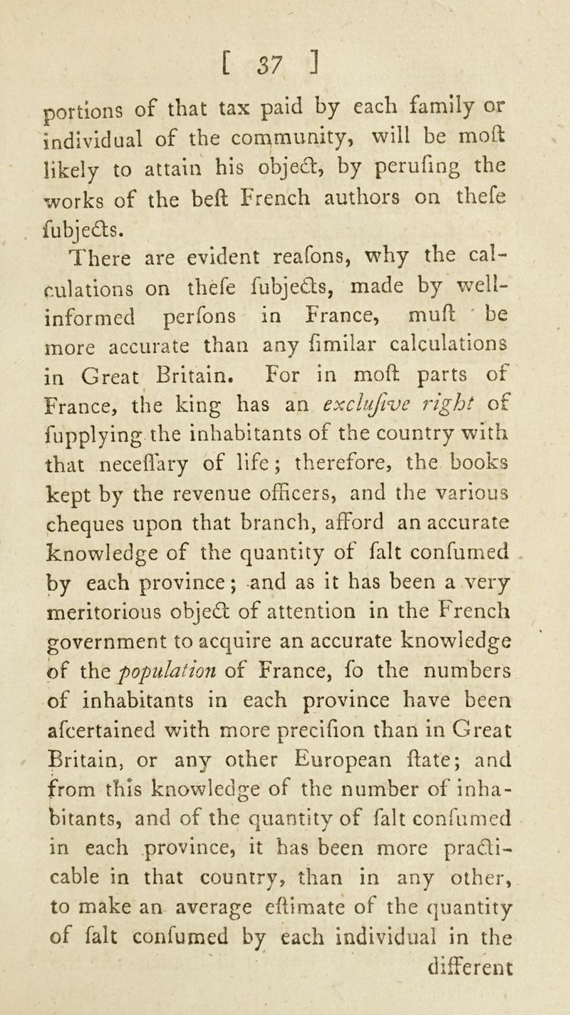 portions of that tax paid by each family or individual of the community, will be molt likely to attain his objed, by perufing the works of the beft French authors on thefe . fubjedts. There are evident reafons, why the cal- culations on thefe fubjeds, made by well- informed perfons in r ranee, muft be more accurate than any fimilar calculations in Great Britain. For in mo ft parts of France, the king has an exclufive right of fupplying the inhabitants of the country with that neceflary of life; therefore, the books kept by the revenue officers, and the various cheques upon that branch, afford an accurate knowledge of the quantity of fait confumed by each province; and as it has been a very meritorious objedi of attention in the French government to acquire an accurate knowledge of the population of France, fo the numbers of inhabitants in each province have been afeertained with more precifion than in Great Britain, or any other European ftate; and from this knowledge of the number of inha- bitants, and of the quantity of fait confumed in each province, it has been more pradti- cable in that country, than in any other, to make an average eftimate ot the quantity of fait confumed by each individual in the different