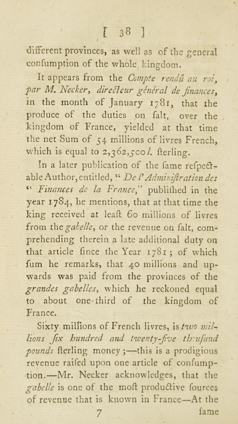 different provinces, as well as of the general confumption of the whole kingdom. It appears from the Compte rendu au roi9 par M. Necker, diredeur general de finances in the month of January 1781, that the produce of the duties on fait, over the kingdom of France, yielded at that time the net Sum of 54 millions of livres French, which is equal to 2,362,500/. flerling. In a later publication of the fame refped- able Author, entitled, u De P Admin ifi rat ion des Finances de la Francefi published in the year 17S4, he mentions, that at that time the king received at leaf! 60 millions of livres from the gab ellor the revenue on fait, com- prehending therein a late additional duty on that article fince the Year 1781; of which fum he remarks, that 40 millions and up- wards was paid from the provinces of the grandes gab dies, which he reckoned equal to about one-third of the kingdom of France. Sixty millions of French livres, is two mil- lions fix hundred and twenty-five th*ufand pounds fterling money ;—this is a prodigious revenue railed upon one article of confump- tion.—Mr. Necker acknowledges, that the gabelle is one of the moll productive fources of revenue that is known in France—At the 7 fame