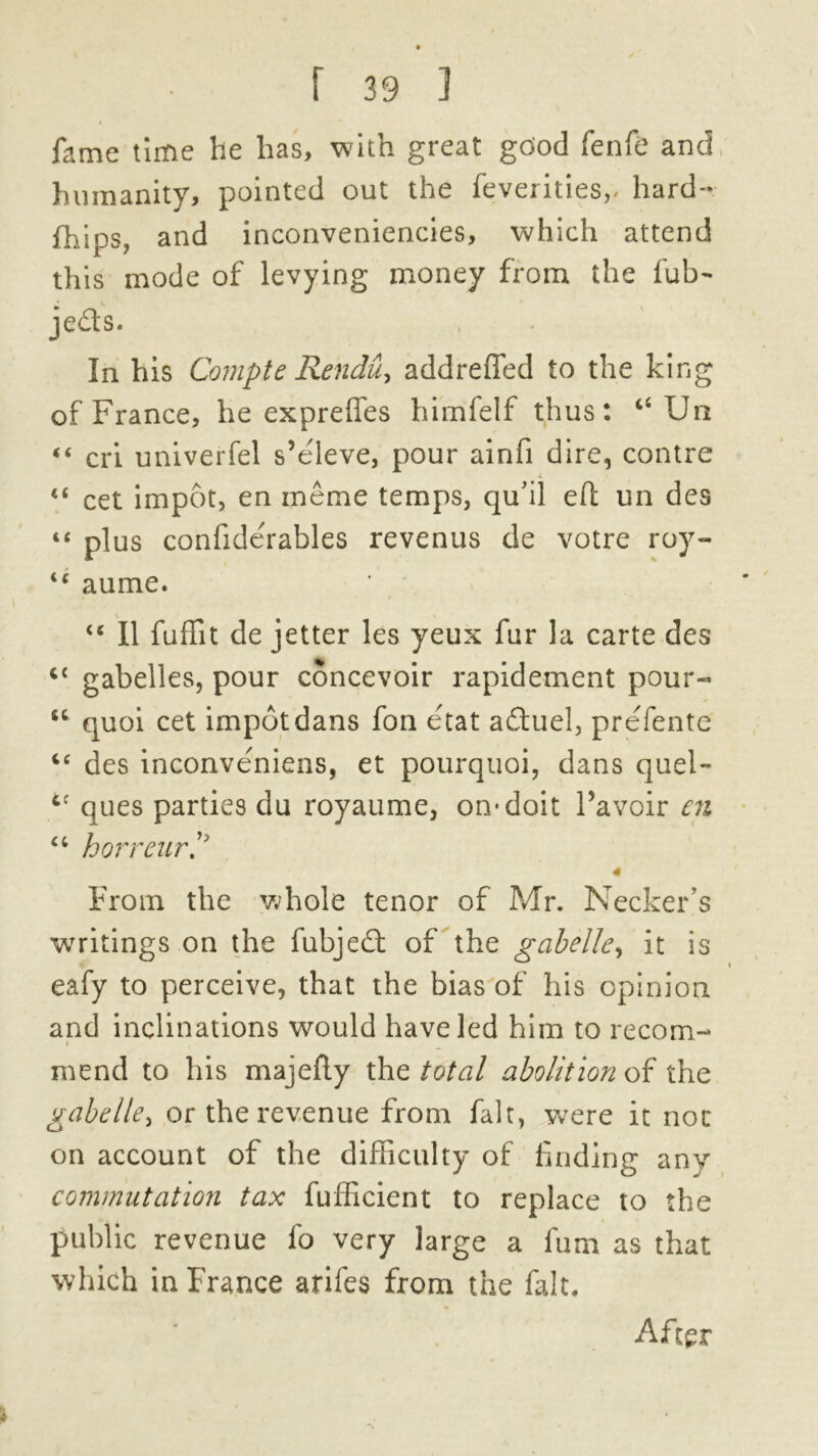 fame time lie has, with great good fenfe and humanity, pointed out the feverities,, hard- {hips, and inconveniencies, which attend this mode of levying money from the fub- je&s. In his Compte Rendu, addreffed to the king of France, he exprelfes himfelf thus: “Un «c cri univerfel s’e'leve, pour ainfi dire, contre “ cet impot, en meme temps, qu'il eft un des tc plus confiderables revenus de votre roy- “ aume. “ II fuffit de jetter les yeux fur la carte des <{ gabelles, pour concevoir rapidement pour-* tc quoi cet impotdans fon etat aftuel, prefente “ des inconve'niens, et pourquoi, dans quel- cc ques parties du royaume, on* doit Pavoir en cc horreur 4 From the whole tenor of Mr. Necker’s writings on the fubjedl of the gabelle, it is eafy to perceive, that the bias of his opinion and inclinations would have led him to recom- i mend to his majefly the total abolition of the gabelle> or the revenue from fait, were it not on account of the difficulty of finding any commutation tax fufficient to replace to the public revenue fo very large a furn as that which in France arifes from the fait. After