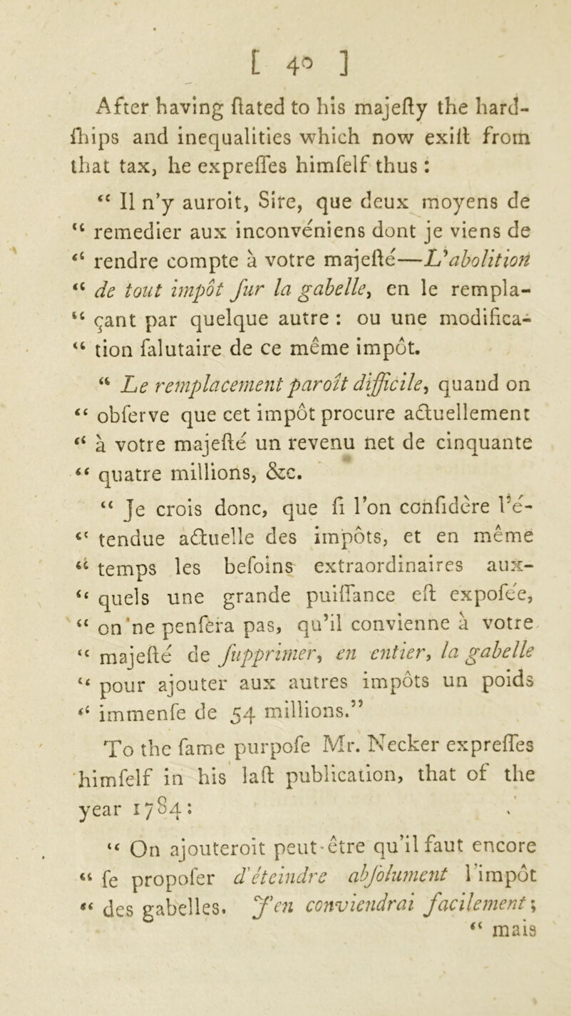 After having ftated to his majefty the hard- fhips and inequalities which now exiit from that tax, he expreffes himfelf thus: <c II n’y auroit, Sire, que deux moyens de <c remedier aux inconveniens dont je viens de rendre compte a votre majefte—Lyabolition <c de tout impot fur la gabelle, en le rempla- “ cjant par quelque autre : ou une modifica- “ tion falutaire de ce meme impot. “ Le remplacement parozt difficile ^ quand on “ obferve que cet impot procure adtuellemen: “ a votre majefte un revenu net de cinquante “ quatre millions, &c. “ je crois done, que ft Ton confidere l5e- <c tendue aduelle des impots, et en meme u temps les befoins extraordinaires aux- “ quels une grande puiffance eft expofee, “ on'ne penfera pas, qu’il convienne a votre <c majefte de fupprimer, en entier, la gabelle “ pour ajouter aux autres impots un poids “ immenfe de 54 millions.” To the fame purpofe Mr. Necker expreffes ‘himfelf in his laft publication, that of the year 1784: “ On ajouteroit peut-etre qu’ilfaut encore « fe propofer d'eteindre abfolument l’impot « des gabelles. Ten conviendrai facilement\ “ mais