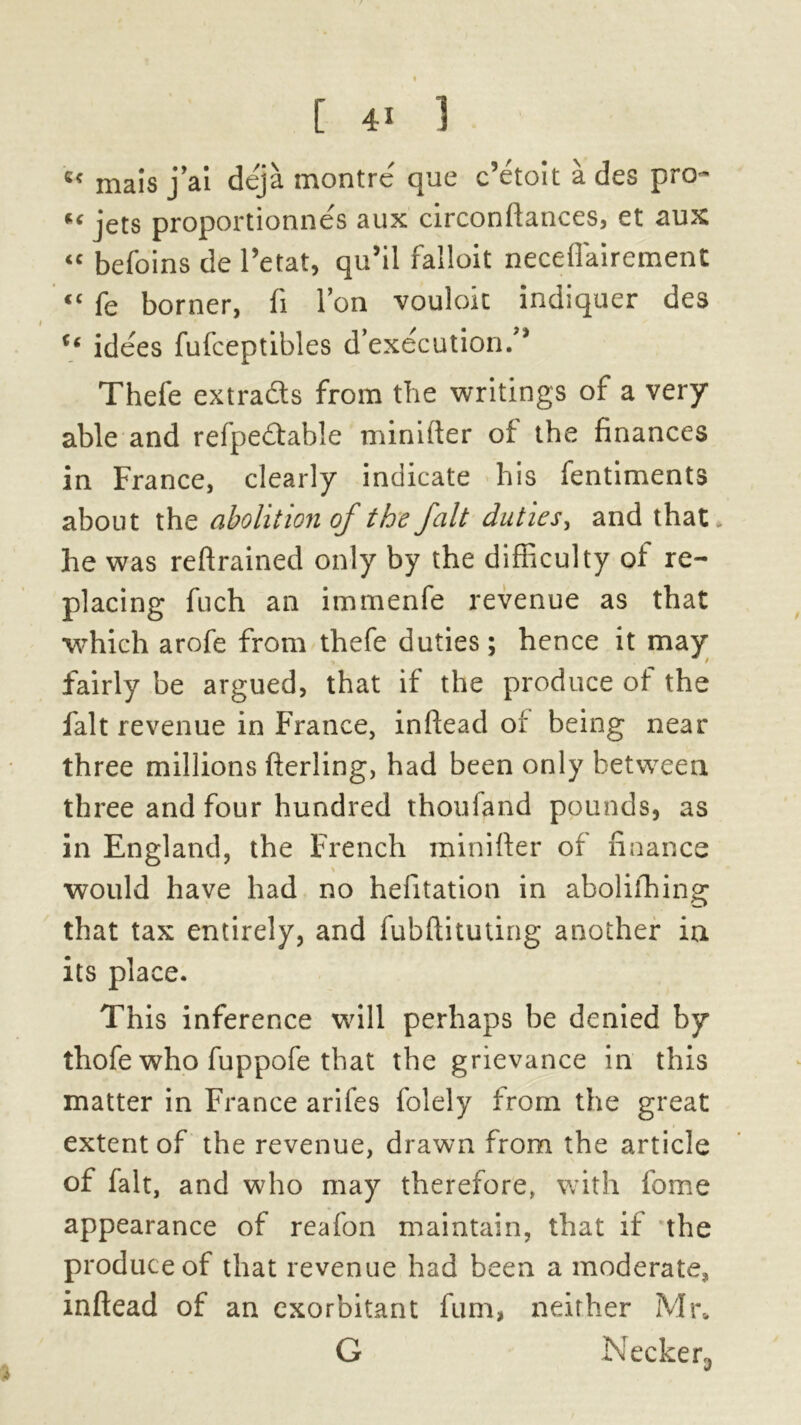 « mais j’ai deja montre que c’etoit a des pro- s' jets proportionnes aux circonftances, et aux “ befoins de 1’etat, qu’il falloit neceflairement <c fe borner, fi Ton vouloit indiquer des “ idees fufceptibles d’execution/* Thefe extracts from the writings of a very able and refpedtable minifter of the finances in France, clearly indicate his fentiments about the abolition of the fait duties, and that he was reftrained only by the difficulty of re- placing fuch an immenfe revenue as that which arofe from thefe duties; hence it may fairly be argued, that if the produce of the fait revenue in France, inftead of being near three millions fterling, had been only between three and four hundred thouiand pounds, as in England, the French minifter of finance \ would have had no hefitation in abolifhing that tax entirely, and fubftituting another in its place. This inference will perhaps be denied by thofe who fuppofe that the grievance in this matter in France arifes folely from the great extent of the revenue, drawn from the article of fait, and who may therefore, with fome appearance of reafon maintain, that if the produce of that revenue had been a moderate, inftead of an exorbitant fum, neither Mr» G Necken,