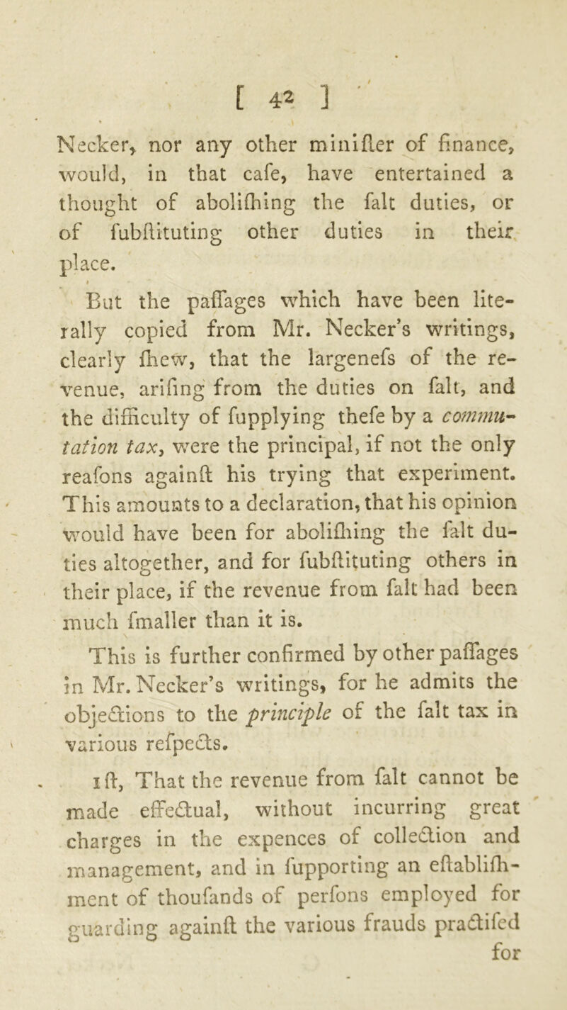% k Necker, nor any other minifler of finance, would, in that cafe, have entertained a thought of abolifhing the fait duties, or of fubftituting other duties in their place. # But the pafiages which have been lite- rally copied from Mr. Necker’s writings, clearly fhew, that the largenefs of the re- venue, arifing from the duties on fait, and the difficulty of fupplying thefe by a commit- tat ion tax, were the principal, if not the only reafons againft his trying that experiment. This amounts to a declaration, that his opinion would have been for abolifhing the fait du- ties altogether, and for fubftituting others in their place, if the revenue from fait had been much fmaller than it is. This is further confirmed by other pafiages in Mr. Necker’s writings, for he admits the objections to the principle of the fait tax in various refpeds. i ft, That the revenue from fait cannot be made effedual, without incurring great charges in the expences of colledion and management, and in fupporting an eftablifh- ment of thoufands of perfons employed for guarding againft the various frauds pradifed