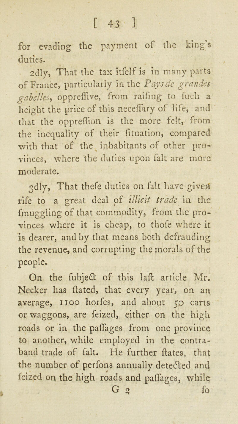for evading the payment of the king s duties. 2dly, That the tax itfelf is in many parts of France, particularly in the Paysde grandes gabelles, oppreffive, from, railing to Inch a height the price of this neceffary of life, and that the oppreffion is the more felt, from the inequality of their fituation, compared with that of the inhabitants of other pro- vinces, where the duties upon fait are more moderate. odlv. That thefe duties on fait have given rife to a great deal of illicit trade in the fmuggiing of that commodity, from the pro- vinces where it is cheap, to thofe where it is dearer, and by that means both defrauding the revenue, and corrupting the morals of the On the fubje£t of this laft article Mr. Necker has dated, that every year, on an average, 1100 horfes, and about 50 cans or waggons, are feized, either on the high roads or in the paffages from one province to another, while employed in the contra- band trade of fait. He further dates, that the number of perfons annually detected and feized on the high roads and paffages, while G 2 fo