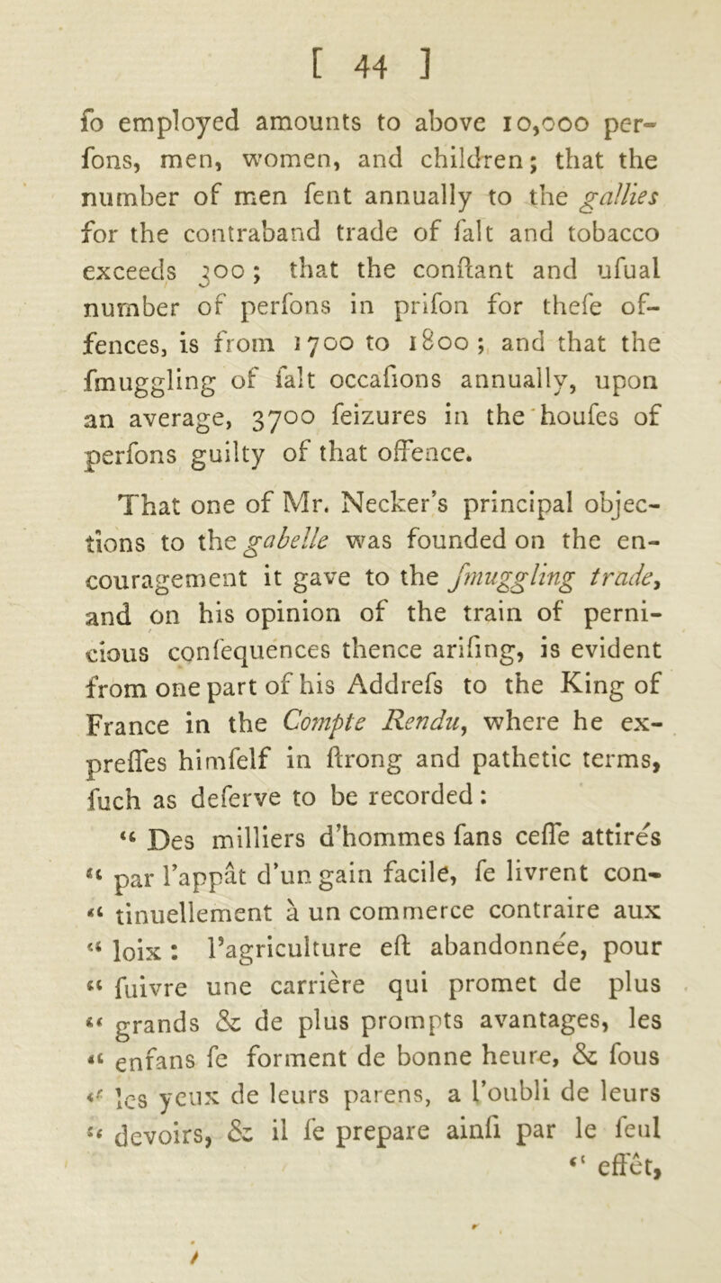 fo employed amounts to above 10,000 per- fons, men, women, and children; that the number of men fent annually to the gallies for the contraband trade of fait and tobacco exceeds 300; that the conftant and ufuai number of perfons in prifon for thefe of- fences, is from 1700 to 1800; and that the fmuggling of fait occafions annually, upon an average, 3700 feizures in the'houfes of perfons guilty of that offence. That one of Mr. Necker’s principal objec- tions to the gab elk was founded on the en- couragement it gave to the fmuggling trade, and on his opinion of the train of perni- cious confequences thence arifing, is evident from one part of his Addrefs to the King of France in the Compte Rendu, where he ex- preffes himfelf in ftrong and pathetic terms, fuch as deferve to be recorded: u Des milliers d’hommes fans cefle attires « par l’appat d’ungain facile, fe livrent con- tinuellement a un commerce contraire aux <« loix : Tagriculture eft abandonnee, pour « fuivre une carriere qui promet de plus << grands & de plus prompts avantages, les « enfans fe forment de bonne heure, & fous <t les yeux de leurs parens, a I’oubli de leurs u devoirs, & il fe prepare ainfi par le ieul “ effet, /