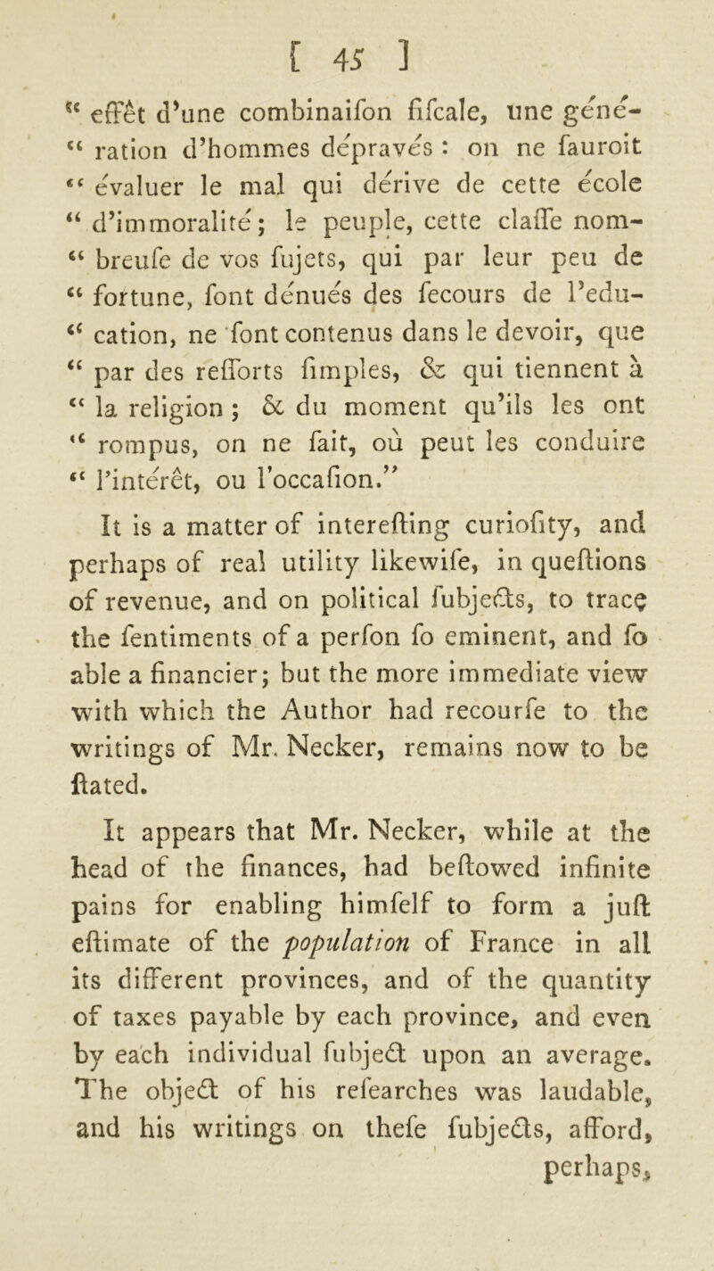 *c efFet cPune combinaifon fifcale, line gene- cc ration d’hommes depraves : on ne fauroit “ evaluer le mal qui derive de cette ecole “ d’immoralite; le people, cette claffe nom- “ breufe de vos fujets, qui par leur peu de “ fortune, font denues des fecours de Pedu- 4C cation, ne fontcontenus dans le devoir, que “ par des refforts fimples, & qui tiennent a “ la religion ; 6c du moment qu’ils les ont <c rompus, on ne fait, ou peut les conduire fC 1’interet, ou l’occafion.,> It is a matter of interefting curiofity, and perhaps of real utility likewife, in queftions of revenue, and on political fubjeds, to trace the fentiments of a perfon fo eminent, and fo able a financier; but the more immediate view with which the Author had recourfe to the writings of Mr, Necker, remains now to be ftated. It appears that Mr. Necker, while at the head of the finances, had beftotved infinite pains for enabling himfelf to form a juft eftimate of the population of France in all its different provinces, and of the quantity of taxes payable by each province, and even by each individual fubjed upon an average. The object of his refearches was laudable* and his writings on thefe fubjeds, afford, perhaps,