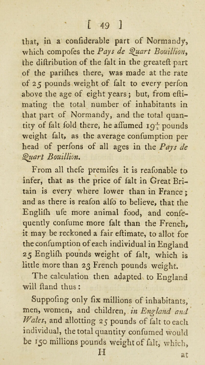 that, in a confiderable part of Normandy, which compofes the Pays de Quart Bouillion, the diftribution of the fait in the greateft part of the parifhes there, was made at the rate of 25 pounds weight of fait to every perfon above the age of eight years; but, from efti- mating the total number of inhabitants in that part of Normandy, and the total quan- tity of fait fold there, he affumed 197 pounds weight fait, as the average confumption per head of perfons of all ages in the Pays de Quart Bouillion. From all thefe premifes it is reafonable to infer, that as the price of fait in Great Bri- tain is every where lower than in France; and as there is reafon alfo to believe, that the Englifh ufe more animal food, and confe- quently confume more fait than the French, it may be reckoned a fair eftimate, to allot for the confumption of each individual in England 25 Englifh pounds weight of fait, which is little more than 23 French pounds weight. The calculation then adapted to England will hand thus: Suppofing only fix millions of inhabitants, men, women, and children, in England and Wales, and allotting 25 pounds of fait to each individual, the total quantity confumed would be 130 millions pounds weight of fait, which,