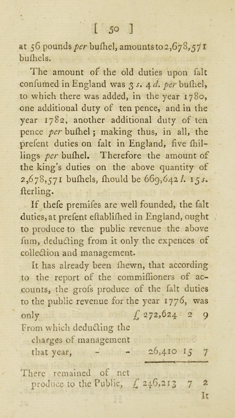 at 56 pounds per bufhel, amounts 102,678,571 bufhels. The amount of the old duties upon fait confumed in England was 3 s, 4 d. per bufhel, to which there was added, in the year 1780, one additional duty of ten pence, and in the year 1782, another additional duty of ten pence per bufhel; making thus, in all, the prefent duties on fait in England, five {hil- lings per bufhel. Therefore the amount of the king's duties on the above quantity of 2,678,571 bufhels, lhould be 669,642/. 15^. fterling. If thefe premiles are well founded, the fait duties, at prefent eftablifhed in England, ought to produce to the public revenue the above fum, deducting from it only the expences of collection and management. It has already been {hewn, that according to the report of the commifiioners of ac- counts, the grofs produce of the fait duties to the public revenue for the year 1776, was only £ 272,624 2 9 From which deducting the % charges of management that year, - - 26,410 IJ 7 ■■■ n* mmmi .w, « ■ There remained of net produce to the Public, £ 246,213 7 2 ' V1 k ‘ ■ It /