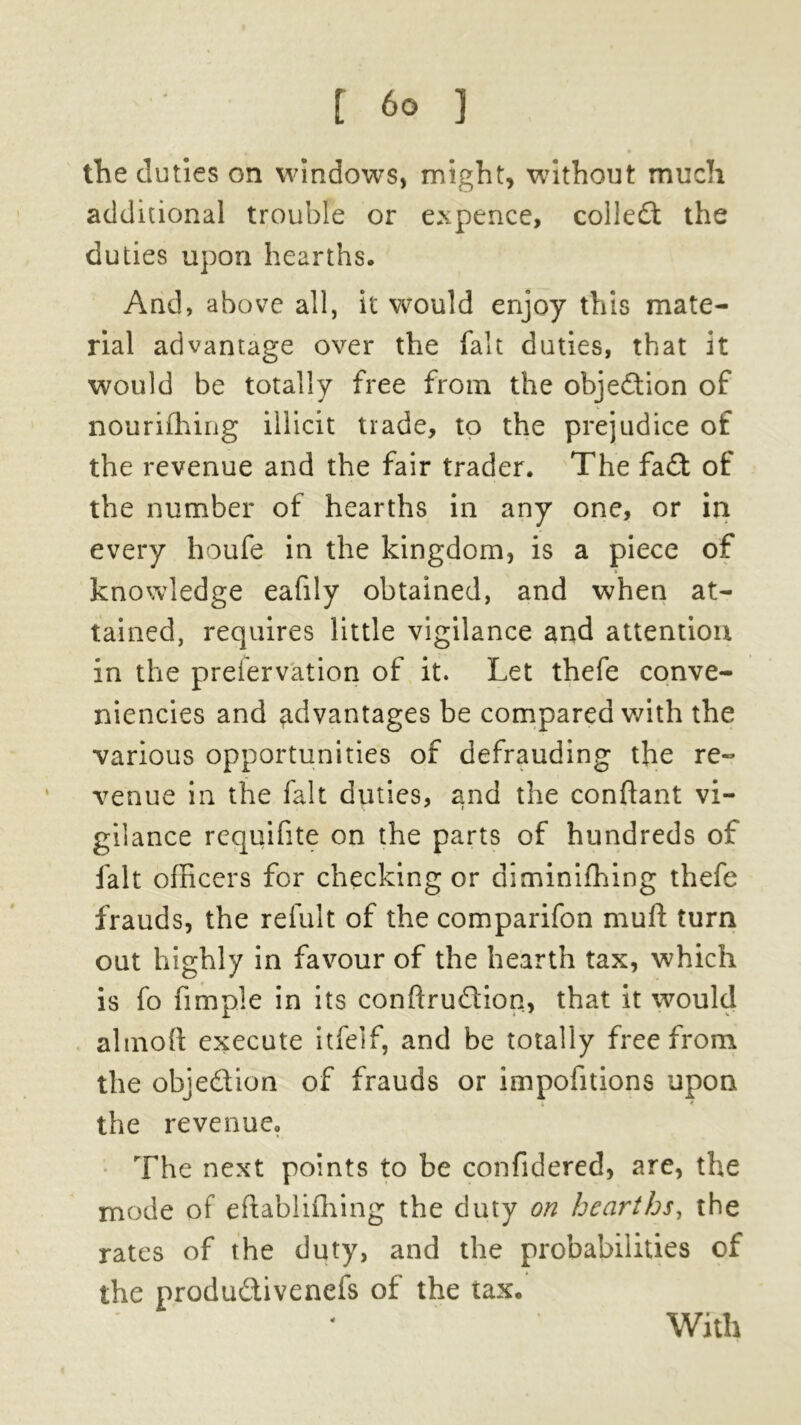 the duties on windows, might, without much additional trouble or expence, collect the duties upon hearths. And, above all, it would enjoy this mate- rial advantage over the fait duties, that it would be totally free from the objection of nouriffiirig illicit trade, to the prejudice of the revenue and the fair trader. The fa£t of the number of hearths in any one, or in every houfe in the kingdom, is a piece of knowledge eafily obtained, and when at- tained, requires little vigilance and attention in the preiervation of it. Let thefe conve- niences and advantages be compared with the various opportunities of defrauding the re- venue in the fait duties, and the conftant vi- gilance requifite on the parts of hundreds of fait officers for checking or diminifhing thefe frauds, the refult of the comparifon muft turn out highly in favour of the hearth tax, which is fo fimple in its conftru&ion, that it would almoft execute itfeif, and be totally free from the obje&ion of frauds or impofitions upon the revenue. The next points to be confidered, are, the mode of eftablifhing the duty on hearths, the rates of the duty, and the probabilities of the produ&ivenefs of the tax. With