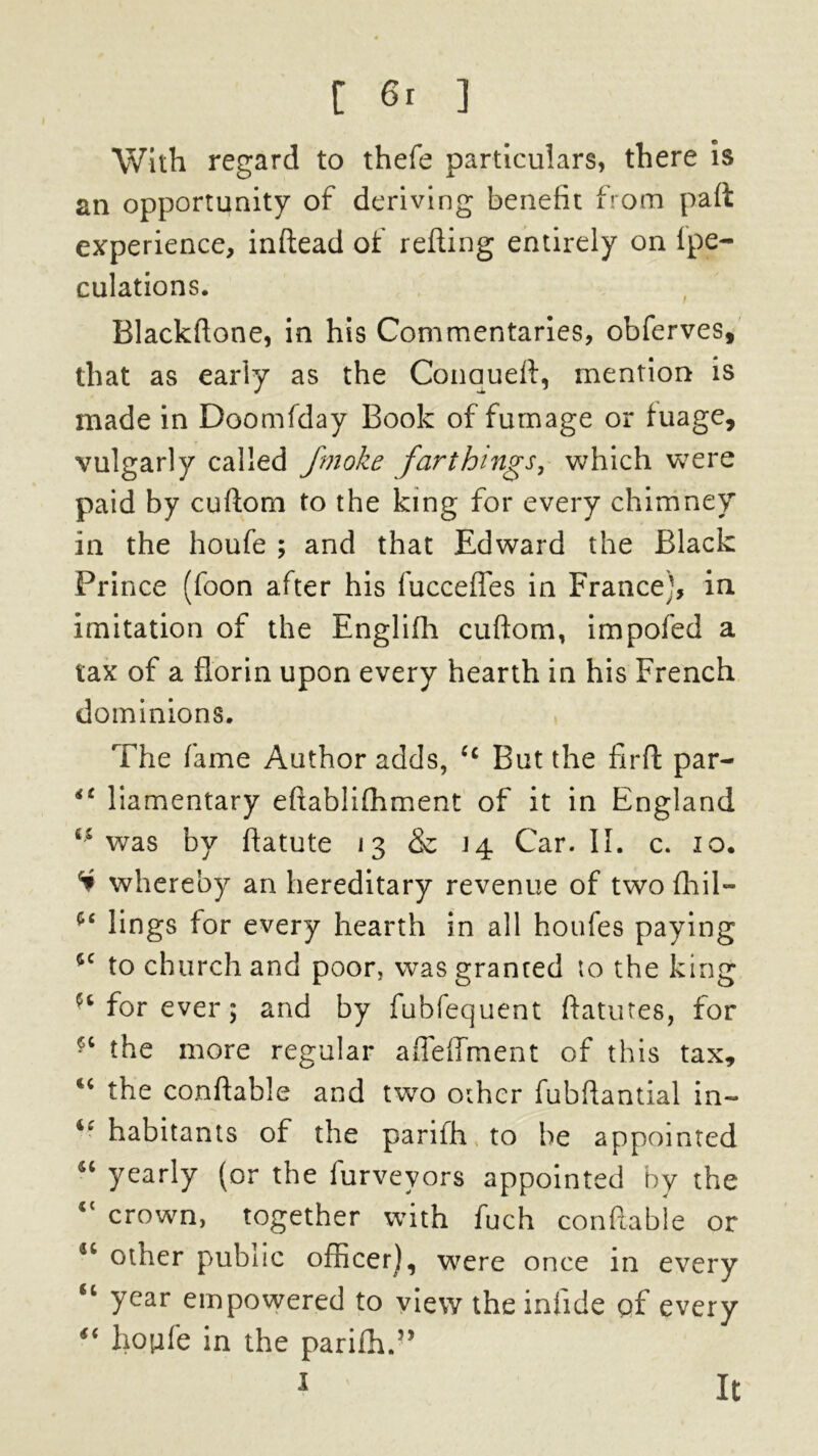 With regard to thefe particulars, there is an opportunity of deriving benefit from paft experience, inftead of refling entirely on Ipe- culations. Blackftone, in his Commentaries, obferves, that as early as the Conaueft, mention is made in Doomfday Book of fumage or fuage, vulgarly called Jmoke farthings, which were paid by cuftorn to the king for every chimney in the houfe ; and that Edward the Black Prince (foon after his fucceffes in France], in imitation of the Englifh cuftom, impofed a tax of a florin upon every hearth in his French dominions. The fame Author adds, Cc But the fir ft par- iC liamentary eftablifhment of it in England was by ftatute 13 & 14 Car. II. c. 10. H whereby an hereditary revenue of two flail— lings for every hearth in all houfes paying 4C to church and poor, was granted to the king for ever; and by fubfequent ftatutes, for the more regular affeffment of this tax, the conftable and two other fubftantial in- habitants of the parifh to be appointed 46 yearly (or the furvevors appointed by the <c crown, together with fuch conftable or 44 other public officer), were once in every u year empowered to view the infide of every “ houfe in the pariffi.” It