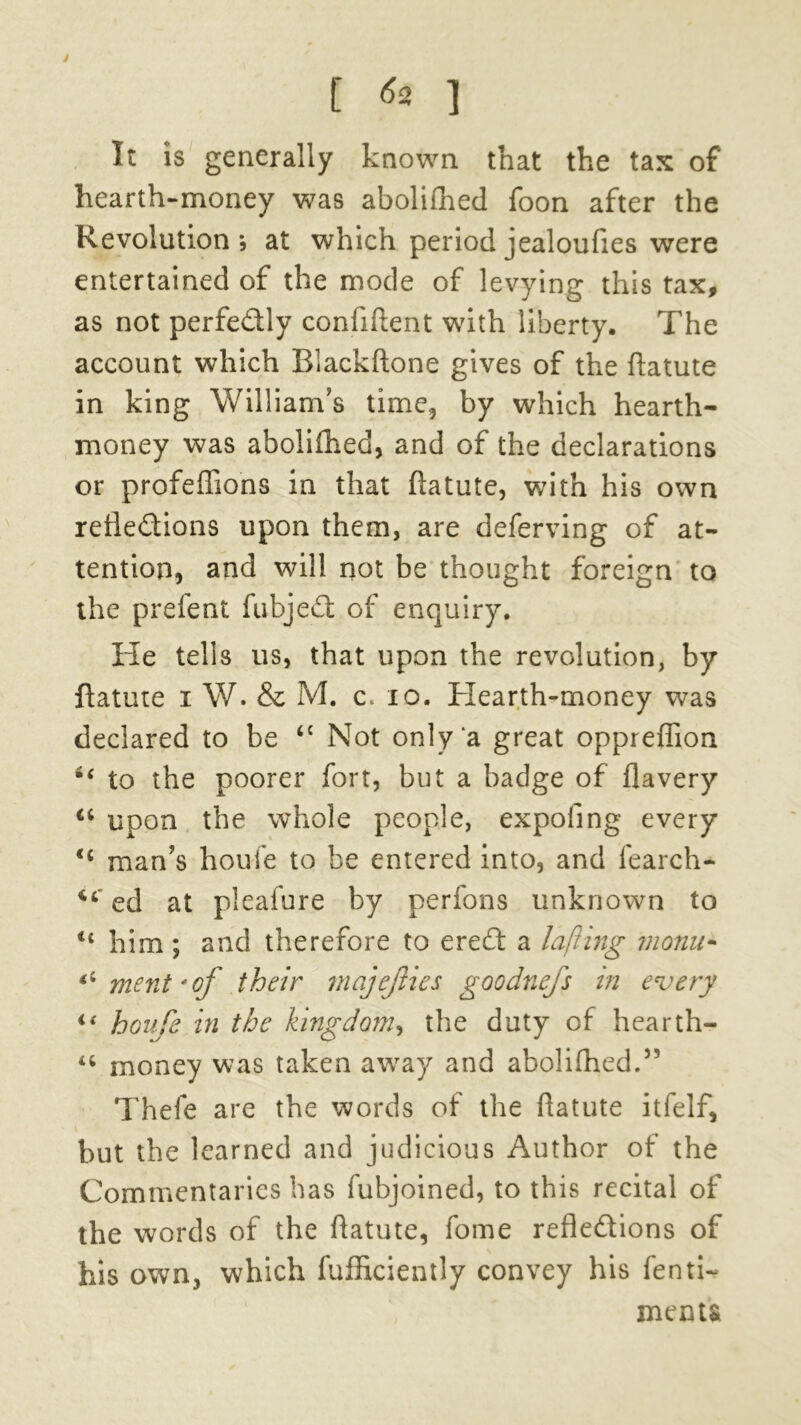 J [ *2 ] It is generally known that the tax of hearth-money was abolifhed foon after the Revolution , at which period jealoufies were entertained of the mode of levying this tax, as not perfectly confident with liberty. The account which Blackdone gives of the datute in king William’s time, by which hearth- money was abolifhed, and of the declarations or profeffions in that datute, with his own reflections upon them, are deferving of at- tention, and will not be thought foreign to the prefent fubjeCl of enquiry. He tells us, that upon the revolution, by ftatute i W. & M. c. xo. Hearth-money was declared to be <c Not only‘a great oppreffion ii to the poorer fort, but a badge of flavery “ upon the whole people, expofing every man’s houfe to be entered into, and fearch- 44 ed at pleafure by perfons unknown to 44 him ; and therefore to ereft a lafiing monu- *s merit'of their majejiies goodnefs in every i{ houfe in the kingdom, the duty of hearth- u money was taken away and abolifhed.55 Thefe are the words of the flatute itfelf, but the learned and judicious Author of the Commentaries has fubjoined, to this recital of the words of the datute, fome refle&ions of his own, which diffidently convey his fenti- ment&