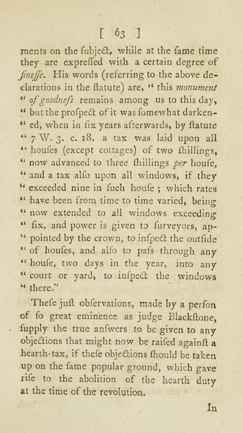 ments on the lubjedt, while at the fame time they are expreffed with a certain degree of jinejje. His words (referring to the above de- clarations in the ftatute) are, u this monument of goodnefs remains among us to this day, “ but the profpedt of it was fomewhat darken- 4fi ed, when in fix years afterwards, by ftatute u 7 W. 3. c. 18. a tax was laid upon all u houfes (except cottages) of two {hillings, ii now advanced to three (hillings per houfe, g€ and a tax alfo upon all windows, if they “ exceeded nine in fuch houfe ; which rates 4C have been from time to time varied, being u now extended to all windows exceeding 44 fix, and power is given to furveyors, ap- 4c pointed by the crown, to infpedt the outfide 4C of houfes, and alfo to pafs through any 4£ houfe, two days in the year, into any “ court or yard, to infpedt the windows 44 there/' Thefe juft obfervations, made by a perfon of fo great eminence as judge Blackftone, - fupply the true anfwers to be given to any objections that might now be raifed againft a hearth-tax, if thefe objeQions fhould be taken up on the fame popular ground, which gave rife to the abolition of the hearth duty at the time of the revolution. In