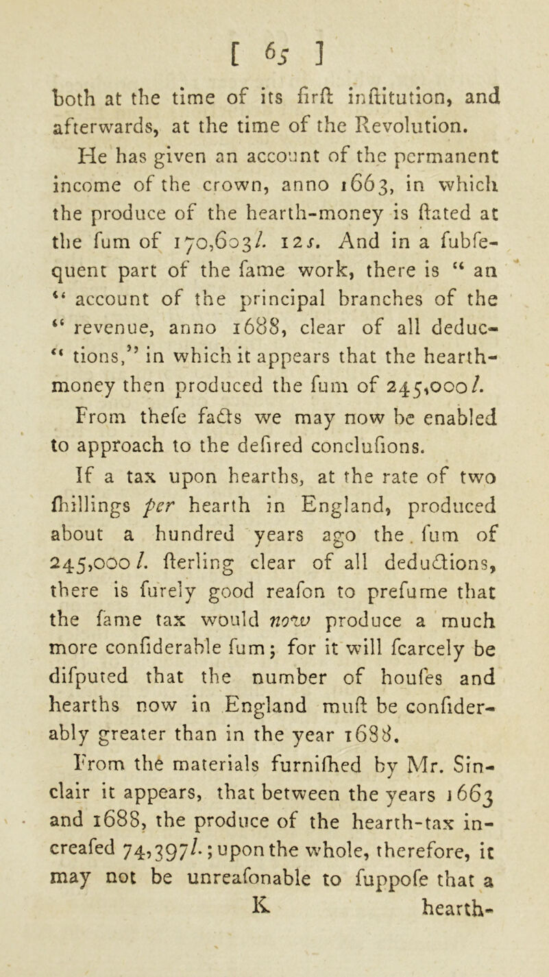 both at the time of its firft inftitution, and afterwards, at the time of the Revolution. He has given an account of the permanent income of the crown, anno 1663, in which the produce of the hearth-money is hated at the fum of 170,603/. 12s. And in a fubfe- quent part of the fame work, there is “ an 4< account of the principal branches of the “ revenue, anno 1688, clear of all deduc- “ turns,5’ in which it appears that the hearth- money then produced the fum of 245,000/. From thefe fads we may now be enabled to approach to the defired conclufions. If a tax upon hearths, at the rate of two (hillings per hearth in England, produced about a hundred years ago the. fum of 245,000/. fterling clear of all dedudions, there is fur el y good reafon to prefume that the fame tax would now produce a much more confiderable fum; for it will fcarcely be difputed that the number of houfes and hearths now in England mud be confider- ably greater than in the year 1688, From the materials furnilhed by Mr. Sin- clair it appears, that between the years j 663 and 1688, the produce of the hearth-tax in- creafed 74,397/.; upon the whole, therefore, it may not be unreafonable to fuppofe that a K hearth-