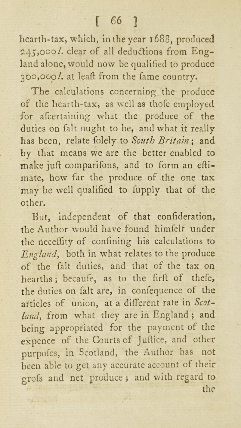 hearth-tax, which, in the year 1688, produced 245,000/. clear of all deductions from Eng- land alone, would now be qualified to produce 300,000/. at leaft from the fame country. The calculations concerning the produce of the hearth-tax, as well as thofe employed for afeertaining what the produce of the duties on fait ought to be, and what it really has been, relate folely to South Britain; and by that means we are the better enabled to make juft comparifons, and to form an efti- mate, how far the produce of the one tax may be well qualified to fupply that of the other. But, independent of that confideration, the Author would have found himfelt under the neceffity of confining his calculations to England, both in what relates to the produce of the fait duties, and that of the tax on hearths; becaufe, as to the firft of thefe, the duties on fait are, in confequence of the articles of union, at a different rate in Scot- land > from what they are in England ; and being appropriated for the payment of the expence of the Courts of Juftice, and other purpofes, in Scotland, the Author has not been able to get any accurate account of their and net produce 5 and with regard to the