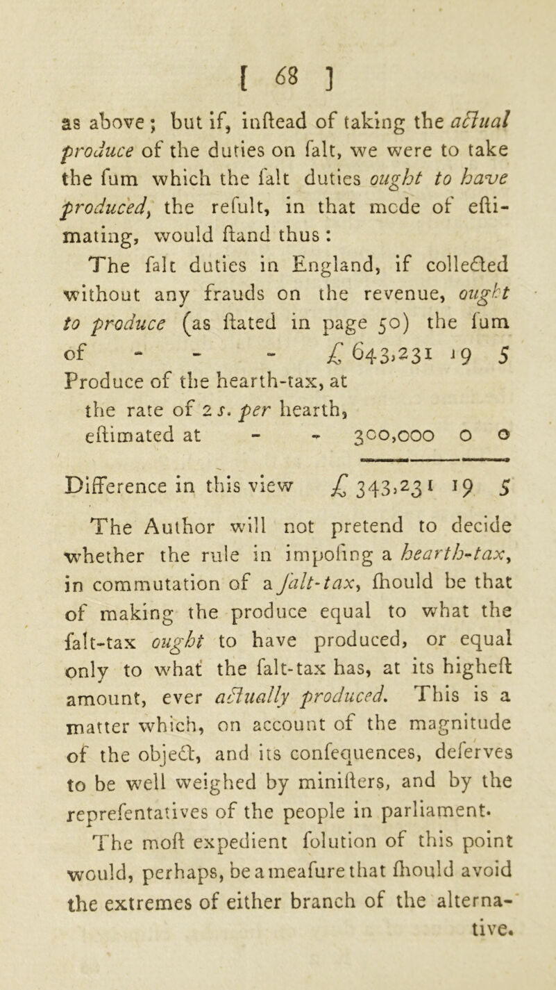 1 <8 ) as above ; but if, inftead of taking the actual produce of the duties on fait, we were to take the fum which the lalt duties ought to have produced^ the refult, in that mode of efti- mating, would hand thus : The fait duties in England, if collected without any frauds on the revenue, ought to produce (as ftated in page 50) the lum of - £643,231 j 9 5 Produce of the hearth-tax, at the rate of 2 s. per hearth, estimated at 300,000 O o t ^ _ Difference in this view £ 343,231 19 5 The Author will not pretend to decide whether the rule in impoling a hearth-tax, in commutation of a Jalt-tax, fhould be that of making the produce equal to what the falt-tax ought to have produced, or equal only to what the falt-tax has, at its higheft amount, ever actually produced. This is a matter which, on account of the magnitude of the object, and its confequences, deferves to be w7ell weighed by minillers, and by the reprefentatives of the people in parliament. The mod expedient folution of this point would, perhaps, beameafure that fhould avoid the extremes of either branch of the alterna- tive.