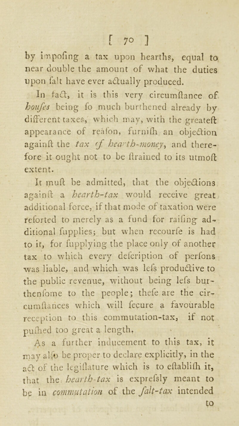 [ 7° ] by impofing a tax upon hearths, equal to near double the amount of what the duties upon fab have ever actually produced. In fa£t, it is this very circumftanee of houft’s being fo much burthened already by different taxes, which may, with the greateft appearance of reafon, furnifli an objection againft the tax (f hearth-money^ and there- fore it ought not to be drained to its mmoft extent. It mud be admitted, that the obje&ions againft a hearth-tax would receive great additional force, if that mode of taxation were reforted to merely as a fund for railing ad- ditional fupplies; but when recourfe is had to it, for fupplying the place only of another tax to which every defcription of perfons was liable, and which was lei's productive to the public revenue, without being lefs bur- thenfome to the people; thefe are the cir- \ cumftances which will fecure a favourable reception to this commutation-tax, if not puihed too great a length. y\s a further inducement to this tax, it may alio be proper to declare explicitly, in the act of the legiflature which is to eftablifh it, that the: hearth-tax is exprefsly meant to be in commutation of the fait-tax intended to