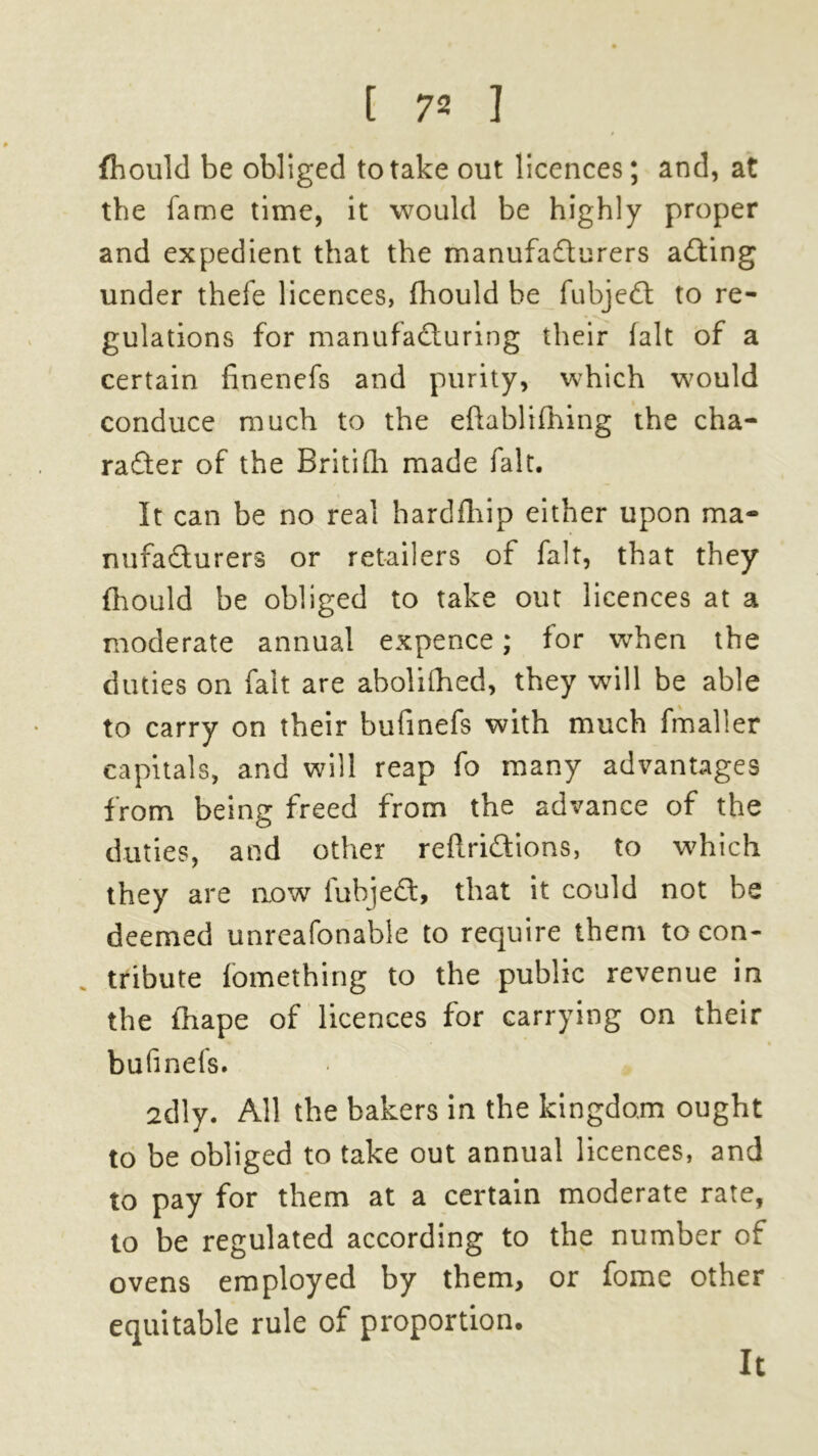 fhould be obliged to take out licences; and, at the fame time, it would be highly proper and expedient that the manufacturers aCting under thefe licences, fhould be fubjedt to re- gulations for manufacturing their fait of a certain finenefs and purity, which would conduce much to the efhblifhing the cha- racter of the Britifli made fait. It can be no real hardfhip either upon ma- nufacturers or retailers of fait, that they fhould be obliged to take out licences at a moderate annual expence; for when the duties on fait are abolilhed, they will be able to carry on their bufinefs with much fmaller capitals, and will reap fo many advantages from being freed from the advance of the duties, and other reftriCtions, to which they are now fuhjeCt, that it could not be deemed unreafonable to require them to con- tribute fomething to the public revenue in the fhape of licences for carrying on their bufinefs. 2dly. All the bakers in the kingdom ought to be obliged to take out annual licences, and to pay for them at a certain moderate rate, to be regulated according to the number of ovens employed by them, or fome other equitable rule of proportion. It