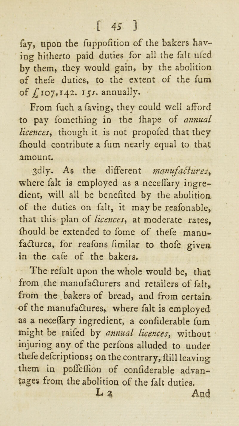 [ 4S ) fay, upon the fuppofition of the bakers hav- ing hitherto paid duties for all the fait ufed by them, they would gain, by the abolition of thefe duties, to the extent of the fum of £107,142. 15J. annually. From fuch a faving, they could well afford to pay fomething in the fhape of annual licences, though it is not propofed that they fhould contribute a fum nearly equal to that amount. 3dly. As the different wanufa£luresy where fait is employed as a neceffary ingre- dient, will all be benefited by the abolition of the duties on fait, it may be reafonable, that this plan of licences, at moderate rates, fhould be extended to fome of thefe manu- factures, for reafons fimilar to thofe given in the cafe of the bakers. The refult upon the whole would be, that from the manufacturers and retailers of fait, from the bakers of bread, and from certain of the manufactures, where fait is employed as a neceffary ingredient, a confiderable fum might be raifed by annual licences, without injuring any of the perfons alluded to under thefe defcriptions; on the contrary, {till leaving them in pofieffion of confiderable advan- tages from the abolition of the fait duties. L a And