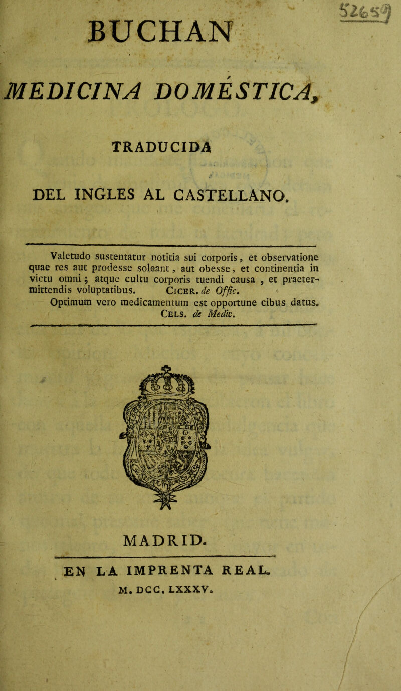 MEDICINA DOMÉSTICA, TRADUCIDA DEL INGLES AL CASTELLANO. Valetudo sustentatur notitia sui corporis ? et observation© quae res aut prodesse soleant, aut obesse? et continentia in victu omni; atque cultu corporis tuendi causa , et praeter- mittendis voíuptatibus. Cicer, de Offic. Optimum vero medicamentum est opportune cibus datus. Cels. de Medie. MADRID. EN LA IMPRENTA REAL.