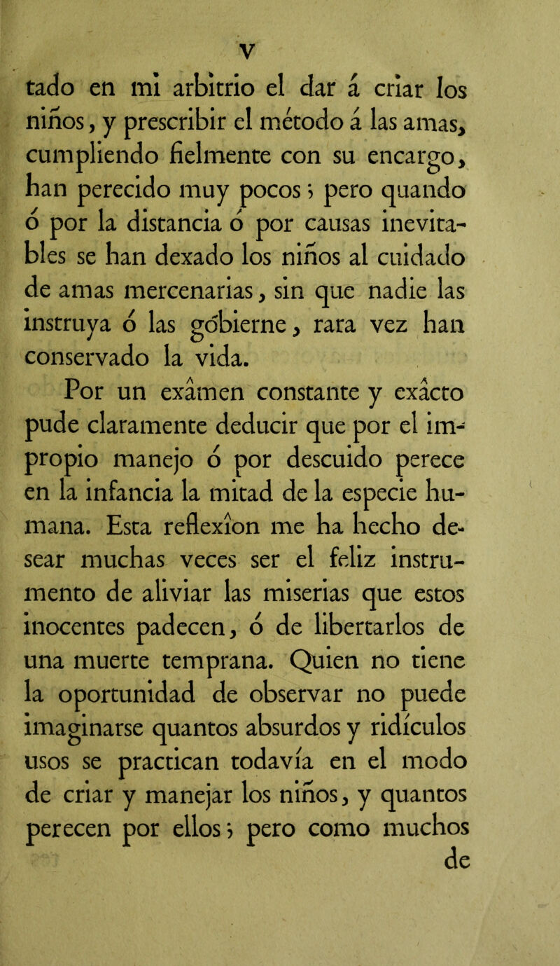 tado en mi arbitrio el dar á criar los niños, y prescribir el método á las amas, cumpliendo fielmente con su encargo, ban perecido muy pocos > pero quando o por la distancia o por causas inevita- bles se ban dexado los niños al cuidado de amas mercenarias, sin que nadie las instruya b las gobierne, rara vez han conservado la vida. Por un examen constante y exacto pude claramente deducir que por el im- propio manejo o por descuido perece en la infancia la mitad de la especie hu- mana. Esta reflexión me ha hecho de- sear muchas veces ser el feliz instru- mento de aliviar las miserias que estos inocentes padecen, 6 de libertarlos de una muerte temprana. Quien no tiene la oportunidad de observar no puede imaginarse quantos absurdos y ridículos usos se practican todavía en el modo de criar y manejar los niños, y quantos perecen por ellos > pero como muchos