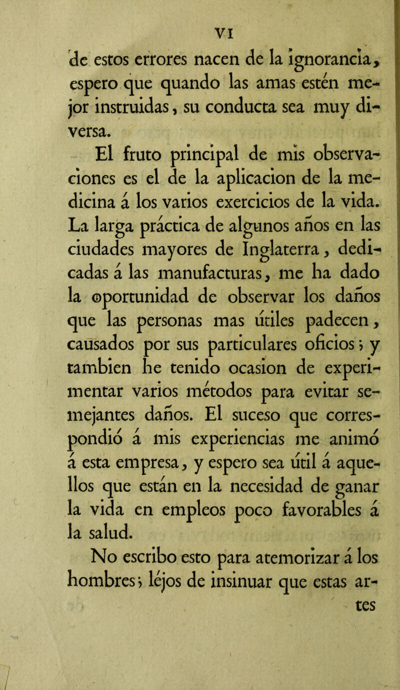 de estos errores nacen de la ignorancia, espero que quando las amas estén me- jor instruidas, su conducta sea muy di- versa. El fruto principal de mis observa- ciones es el de la aplicación de la me- dicina á los varios exercicios de la vida. La larga práctica de algunos años en las ciudades mayores de Inglaterra, dedi- cadas á las manufacturas, me ha dado la oportunidad de observar los daños que las personas mas lidies padecen, causados por sus particulares oficios ; y también he tenido ocasión de experi- mentar varios métodos para evitar se- mejantes daños. El suceso que corres- pondió á mis experiencias me animó á esta empresa, y espero sea útil á aque- llos que están en la necesidad de ganar la vida en empleos poco favorables á la salud. No escribo esto para atemorizar á los hombres*, léjos de insinuar que estas ar- tes