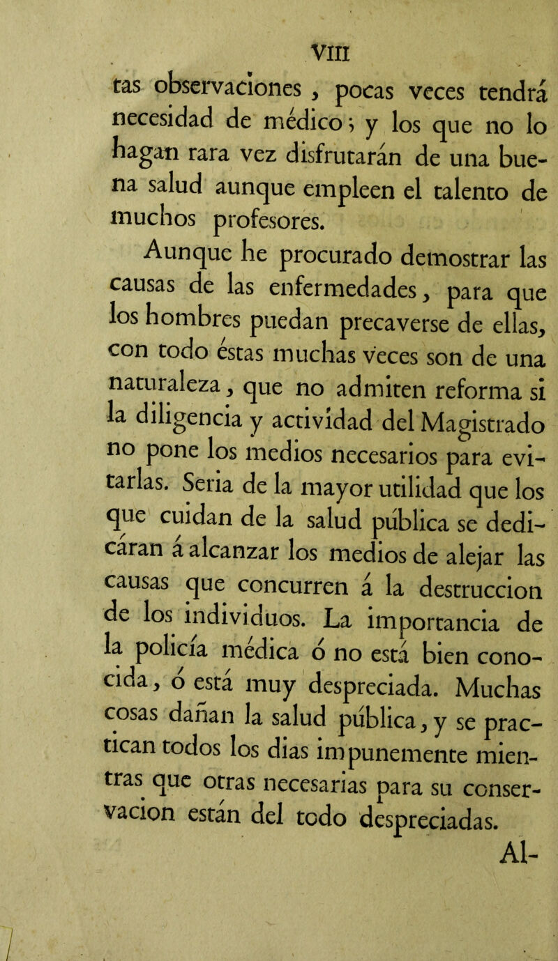 tas observaciones , pocas veces tendrá necesidad de medico, y los que no lo bagan rara vez disfrutarán de una bue- na salud aunque empleen el talento de muchos profesores. Aunque he procurado demostrar las causas de las enfermedades, para que los hombres puedan precaverse de ellas, con todo éstas muchas veces son de una naturaleza, que no admiten reforma si la diligencia y actividad del Magistrado no pone los medios necesarios para evi- tarlas. Seria de la mayor utilidad que los que cuidan de la salud pública se dedi- caran a alcanzar los medios de alejar las causas que concurren á la destrucción de los individuos. La importancia de la policía medica o no está bien cono- cida , o está muy despreciada. Muchas cosas darían la salud pública, y se prac- tican todos los dias impunemente mien- tras. que otras necesarias para su conser- vación están del todo despreciadas. Al-