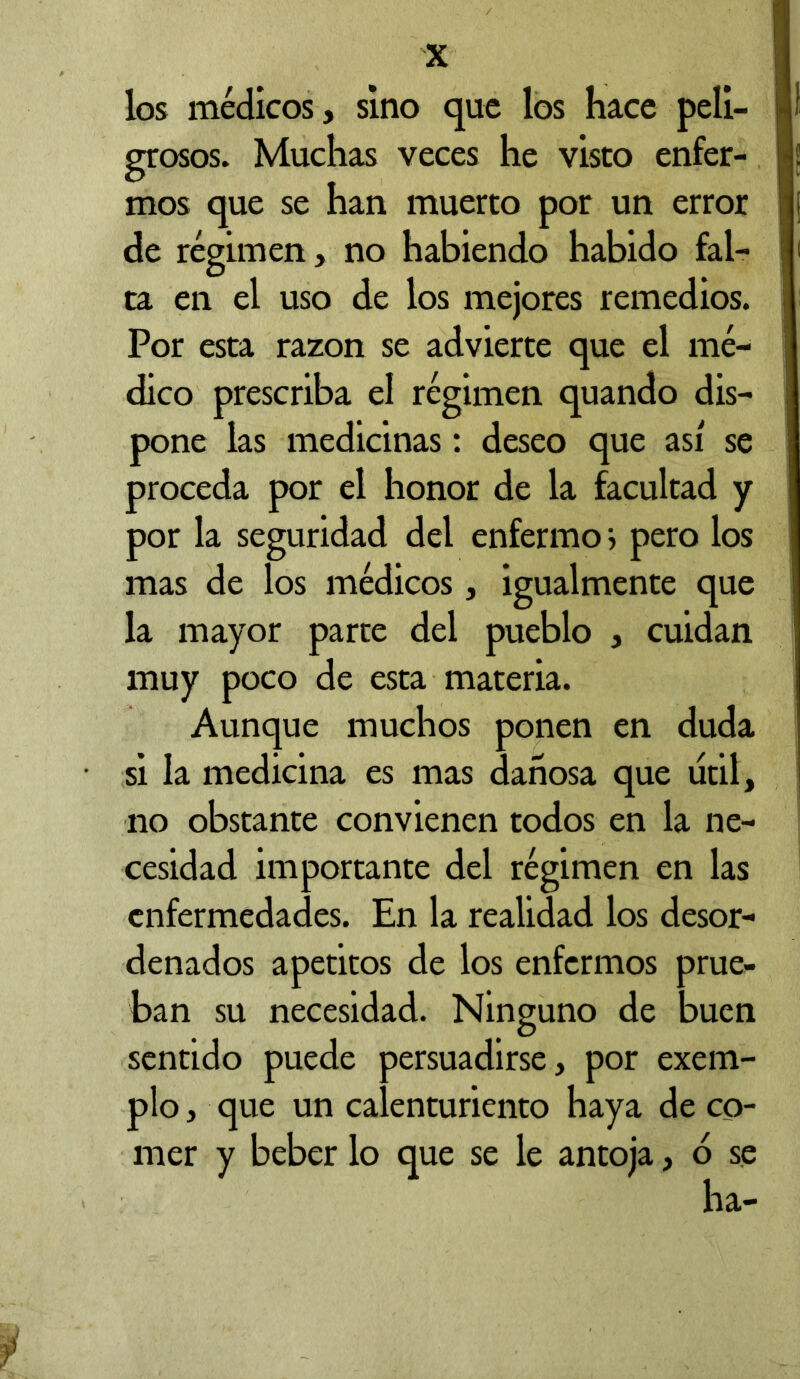 los médicos, sino que los hace peli- grosos. Muchas veces he visto enfer- mos que se han muerto por un error de régimen, no habiendo habido fal- ta en el uso de los mejores remedios. Por esta razón se advierte que el mé- dico prescriba el régimen quando dis- pone las medicinas: deseo que así se proceda por el honor de la facultad y por la seguridad del enfermo i pero los mas de los médicos, igualmente que la mayor parte del pueblo , cuidan muy poco de esta materia. Aunque muchos ponen en duda si la medicina es mas dañosa que útil, no obstante convienen todos en la ne- cesidad importante del régimen en las enfermedades. En la realidad los desor- denados apetitos de los enfermos prue- ban su necesidad. Ninguno de buen sentido puede persuadirse, por exem- plo, que un calenturiento haya de co- mer y beber lo que se le antoja, b se