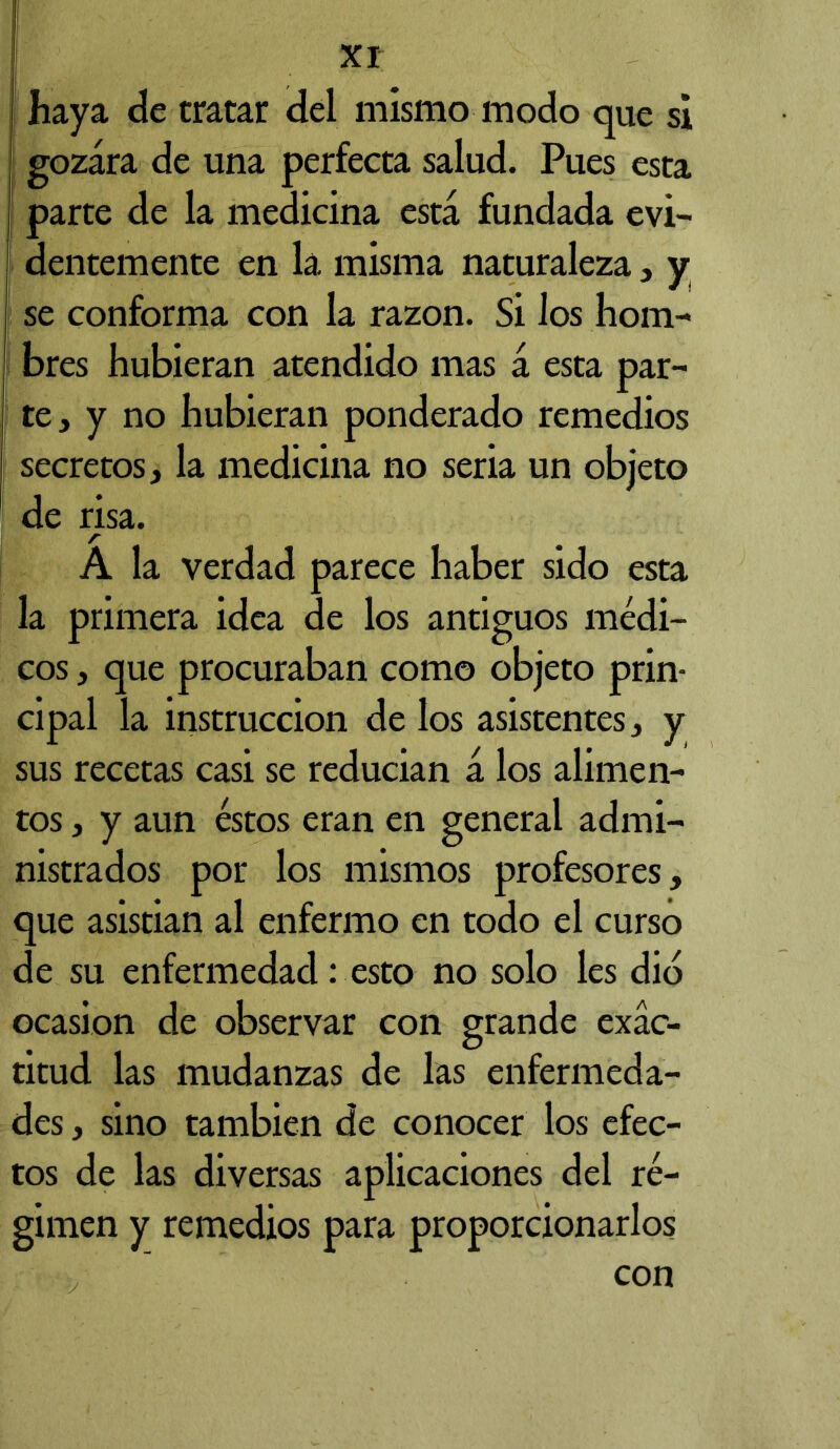 haya de tratar del mismo modo que si ! gozara de una perfecta salud. Pues esta I parte de la medicina está fundada evi- I dentemente en la misma naturaleza , y se conforma con la razón. Si los hom- bres hubieran atendido mas á esta par- te, y no hubieran ponderado remedios secretos, la medicina no seria un objeto de risa. A la verdad parece haber sido esta la primera idea de los antiguos médi- cos , que procuraban como objeto prin- cipal la instrucción de los asistentes, y sus recetas casi se reducian á los alimen- tos , y aun éstos eran en general admi- nistrados por los mismos profesores, que asistian al enfermo en todo el curso de su enfermedad: esto no solo les dio ocasión de observar con grande exac- titud las mudanzas de las enfermeda- des , sino también de conocer los efec- tos de las diversas aplicaciones del ré- gimen y remedios para proporcionarlos