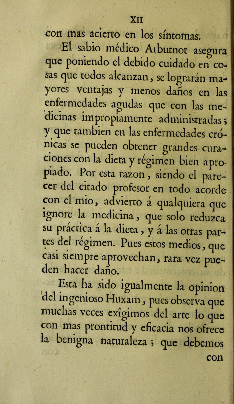 con mas acierto en los síntomas. El sabio medico Arbutnot asegura que poniendo el debido cuidado en co- sas que todos alcanzan, se lograrán ma- yores ventajas y menos dañes en las enfermedades agudas que con las me- dicinas impropiamente administradas j y que también en las enfermedades cró- nicas se pueden obtener grandes cura- ciones con la dieta y régimen bien apro- piado. Por esta razón, siendo el pare- cer del citado profesor en todo acorde con el mió, advierto á qualquiera que ignore la medicina, que solo reduzca su practica á la dieta, y á las otras par- tes del régimen. Pues estos medios, que casi siempre aprovechan, rara vez pue- den hacer daño. Esta ha sido igualmente la opinion del ingenioso Huxam, pues observa que muchas veces exigimos del arte lo que con mas prontitud y eficacia nos ofrece la benigna naturaleza j que debemos