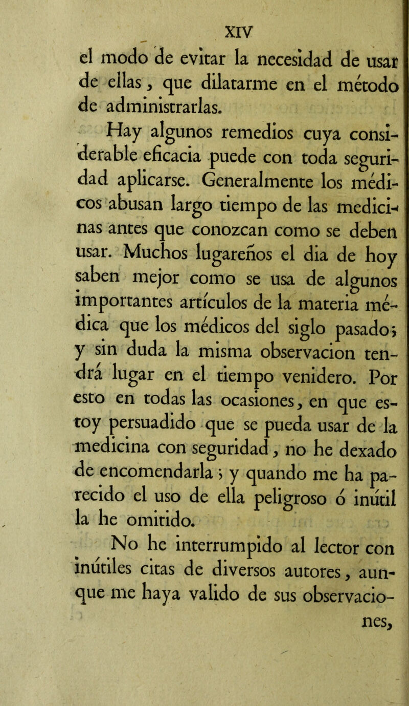 el modo de evitar la necesidad de usar de ellas, que dilatarme en el método de administrarlas. Hay algunos remedios cuya consi- derable eficacia puede con toda seguri- dad aplicarse. Generalmente los médi- cos abusan largo tiempo de las medid-* ñas antes que conozcan como se deben usar. Muchos lugareños el dia de hoy saben mejor como se usa de algunos importantes artículos de la materia mé- dica que los médicos del siglo pasado > y sin duda la misma observación ten- drá lugar en el tiempo venidero. Por esto en todas las ocasiones, en que es- toy persuadido que se pueda usar de la medicina con seguridad, no he dexado de encomendarla ■> y quando me ha pa- recido el uso de ella peligroso b inútil la he omitido. No he interrumpido al lector con inútiles citas de diversos autores, aun- que me haya valido de sus observacio- nes.
