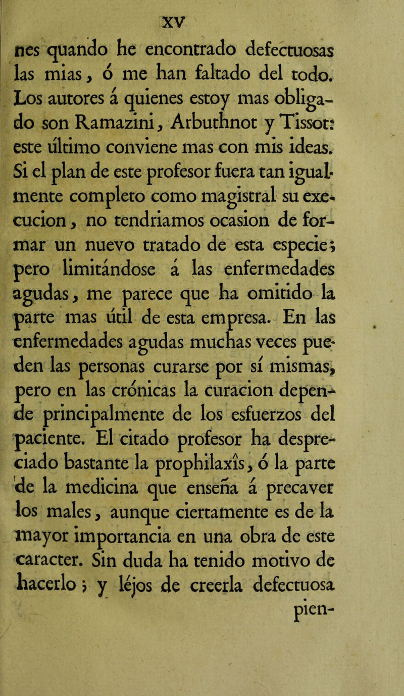 nes quando he encontrado defectuosas las mias, 6 me han faltado del todo. Los autores á quienes estoy mas obliga- do son Ramazini, Arbuthnot y Tissot: este último conviene mas con mis ideas. Si el plan de este profesor fuera tan igual- mente completo como magistral su exe- cucion j no tendriamos ocasión de for- mar un nuevo tratado de esta especie; pero limitándose á las enfermedades agudas, me parece que ha omitido la parte mas útil de esta empresa. En las enfermedades agudas muchas veces pue- den las personas curarse por sí mismas, pero en las crónicas la curación depen- de principalmente de los esfuerzos del paciente. El citado profesor ha despre- ciado bastante la prophilaxís, 6 la parte de la medicina que enseña á precaver los males, aunque ciertamente es de la mayor importancia en una obra de este carácter. Sin duda ha tenido motivo de hacerlo y y lejos de creerla defectuosa