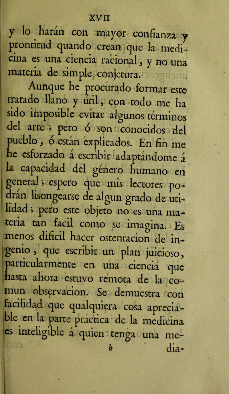 y lo harán con mayor confianza y prontitud quando crean que la medi- cina es una ciencia racional, y no una materia de simple conjetura. Aunque he procurado formar este tratado llano y útil r con todo me ha sido imposible evitar algunos términos del arte j pero o son conocidos del pueblo, o están explicados. En fin me he esforzado á escribir adaptándome á la capacidad del género humano en general} espero que mis lectores po- dran lisongearse de algún grado de uti- lidad i pero este objeto no es una ma- teria tan fácil como se imagina; Es menos difícil hacer ostentación de in- genio, que escribir un plan juicioso, particularmente en una ciencia que hasta ahora estuvo remota de la co- mún observación. Se demuestra con facilidad que qualquiera cosa aprecia- ba en la parte práctica de la medicina es inteligible á quien tenga una me- & dia-