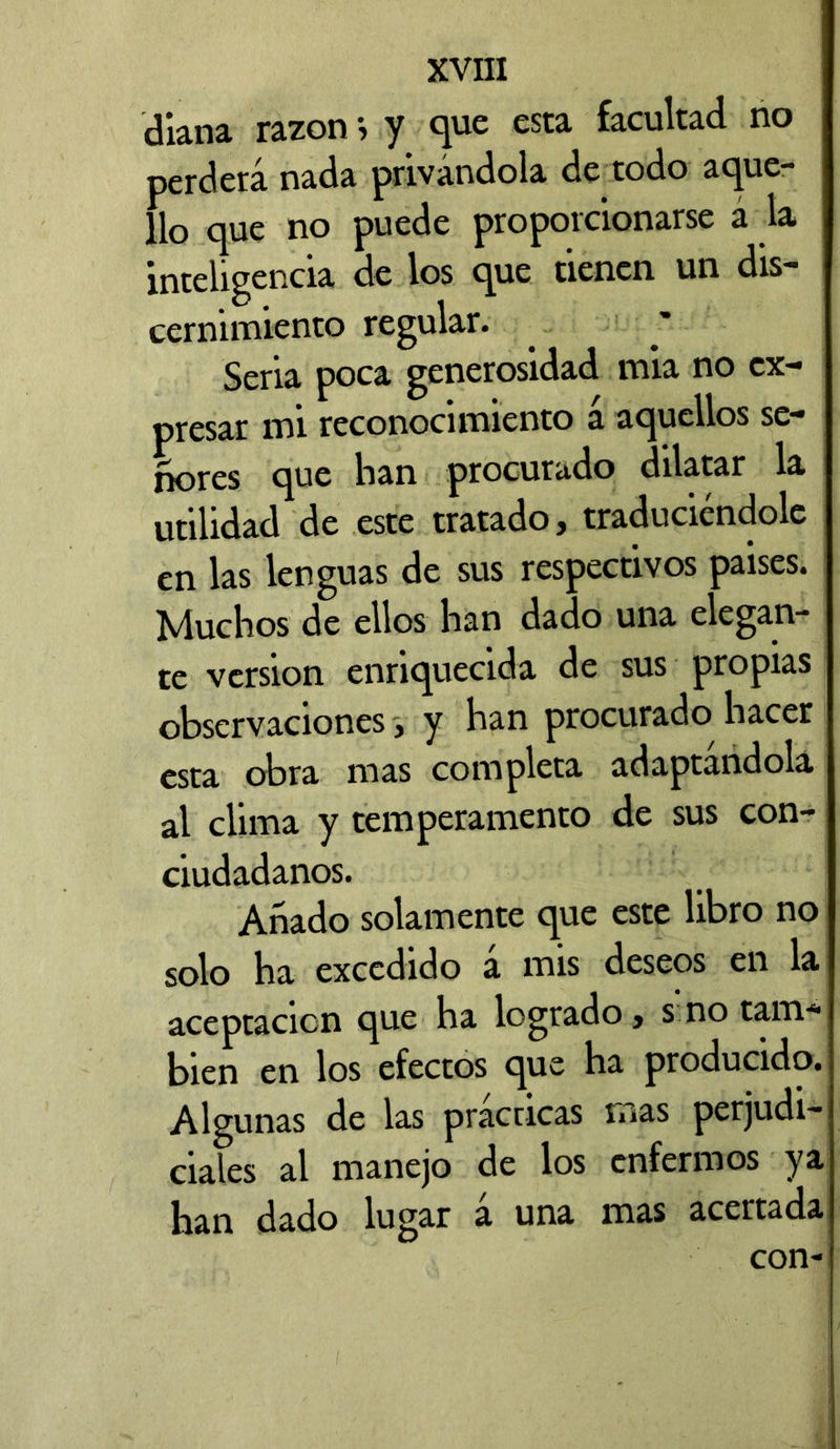 diana razónj y que esta facultad no perderá nada privándola de todo aque- llo que no puede proporcionarse á la inteligencia de los que tienen un dis- cernimiento regular. Seria poca generosidad mia no ex- presar mi reconocimiento á aquellos se- ñores que han procurado dilatar la utilidad de este tratado, traduciéndole en las lenguas de sus respectivos paises. Muchos de ellos han dado una elegan- te version enriquecida de sus propias observaciones} y han procurado hacer esta obra mas completa adaptándola al clima y temperamento de sus con- ciudadanos. Añado solamente que este libro no solo ha excedido á mis deseos en la aceptación que ha logrado, s no tam- bién en los efectos que ha producido. Algunas de las practicas mas perjudi- ciales al manejo de los enfermos ya han dado lugar a una mas acertada