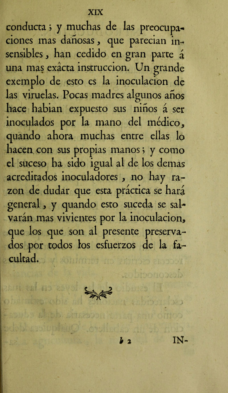 conducta > y muchas de las preocupa** ciones mas dañosas, que parecían in- sensibles , han cedido en gran parte á una mas exacta instrucción. Un grande exemplo de esto es la inoculación de las viruelas. Pocas madres algunos años hace habían expuesto sus niños á ser inoculados por la mano del médico, quando ahora muchas entre ellas lo hacen con sus propias manos > y como el suceso ha sido igual al de los demas acreditados inoculadores , no hay ra- zón de dudar que esta práctica se hará general, y quando esto suceda se sal- varán mas vivientes por la inoculación, que los que son al presente preserva- dos por todos los esfuerzos de la fa- cultad.