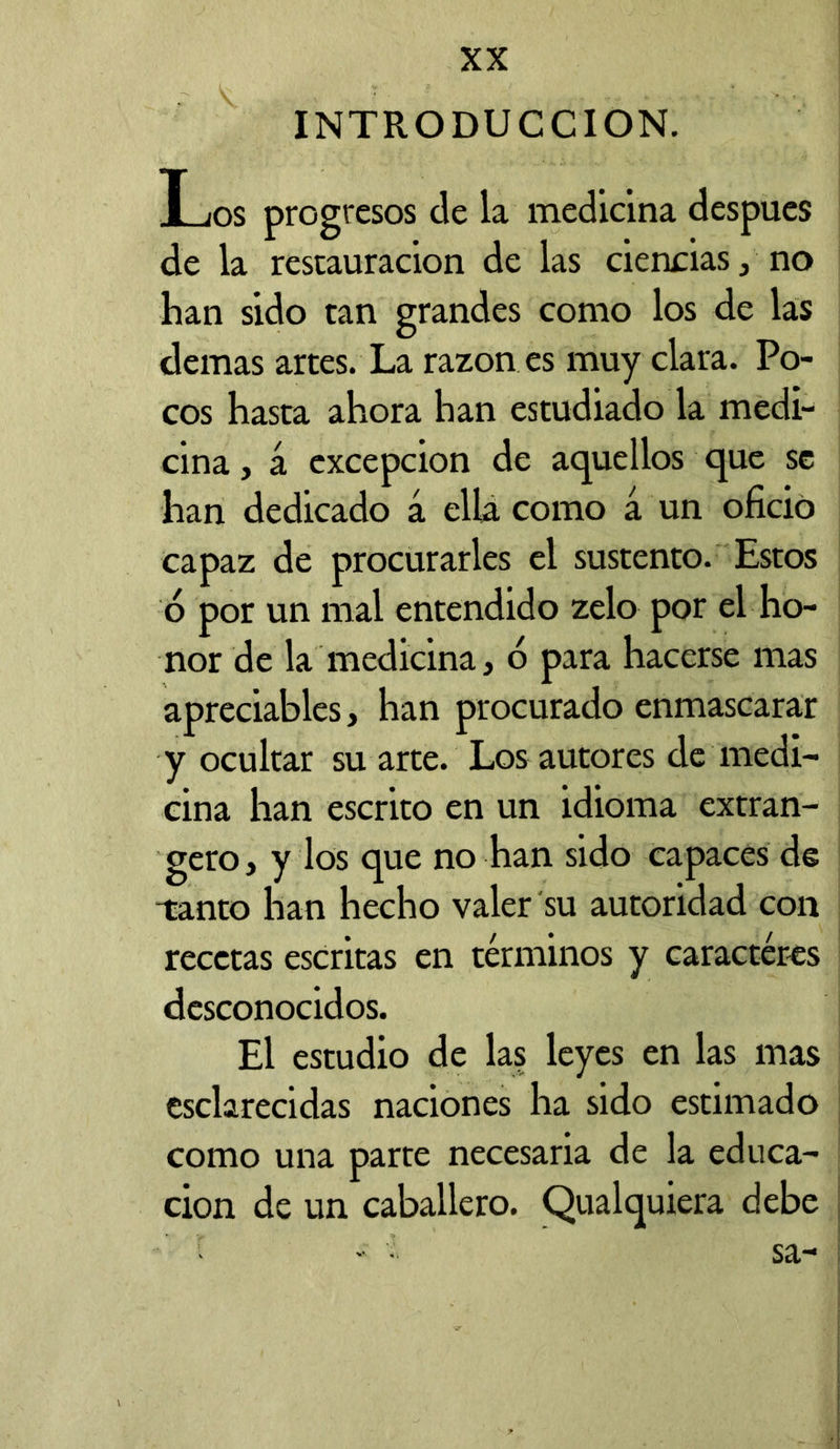 INTRODUCCION. Los progresos de la medicina después de la restauración de las ciencias, no han sido tan grandes como los de las demas artes. La razón es muy clara. Po- cos hasta ahora han estudiado la medi- cina , á excepción de aquellos que se han dedicado á ella como á un oficio capaz de procurarles el sustento. Estos ó por un mal entendido zelo por el ho- nor de la medicina, o para hacerse mas apreciables, han procurado enmascarar y ocultar su arte. Los autores de medi- cina han escrito en un idioma extran- gero, y los que no han sido capaces de -tanto han hecho valer su autoridad con recetas escritas en términos y caracteres desconocidos. El estudio de las leyes en las mas esclarecidas naciones ha sido estimado como una parte necesaria de la educa- ción de un caballero. Qualquiera debe ■ »• • sa-