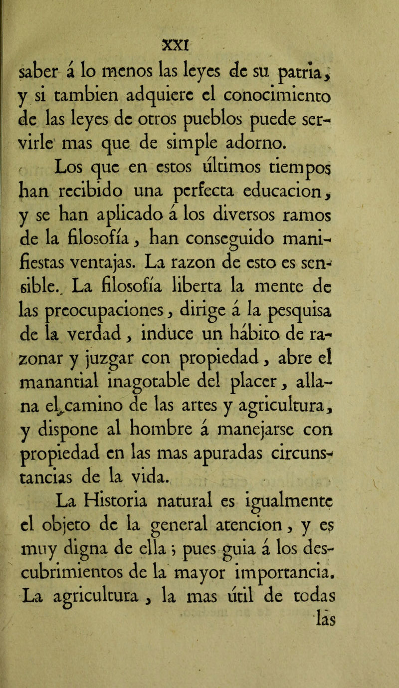 saber á lo menos las leyes de su patria, y si también adquiere el conocimiento de las leyes de otros pueblos puede ser- virle mas que de simple adorno. Los que en estos últimos tiempos han recibido una perfecta educación, y se han aplicado á los diversos ramos de la filosofía, han conseguido mani- fiestas ventajas. La razón de esto es sen- sible.. La filosofía liberta la mente de las preocupaciones, dirige á la pesquisa de la verdad, induce un hábito de ra- zonar y juzgar con propiedad, abre el manantial inagotable del placer, alla- na encamino de las artes y agricultura, y dispone al hombre á manejarse con propiedad en las mas apuradas circuns- tancias de la vida. La Historia natural es igualmente el objeto de la general atención, y es muy digna de ella > pues guia a los des- cubrimientos de la mayor importancia. La agricultura , la mas útil de tedas