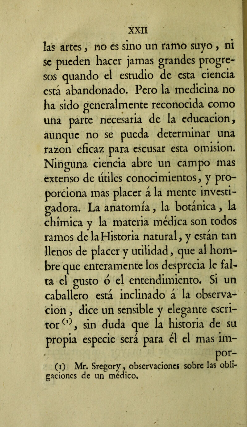 las artes, no es sino un ramo suyo, ni se pueden hacer jamas grandes progre- sos quando el estudio de esta ciencia está abandonado. Pero la medicina no ha sido generalmente reconocida como una parte necesaria de la educación, aunque no se pueda determinar una razón eficaz para escusar esta omisión. Ninguna ciencia abre un campo mas extenso de utiles conocimientos, y pro- porciona mas placer á la mente investi- gadora. La anatomía, la botánica, la chímica y la materia médica son todos ramos de la Historia natural, y están tan llenos de placer y utilidad, que al hom- bre que enteramente los desprecia le fal- ta el gusto ó el entendimiento. Si un caballero está inclinado á la observa- ción , dice un sensible y elegante escri- tor sin duda que la historia de su propia especie será para él el mas iin- por- (i) Mr. Sregory, observaciones sobre las obli- gaciones de un médico.