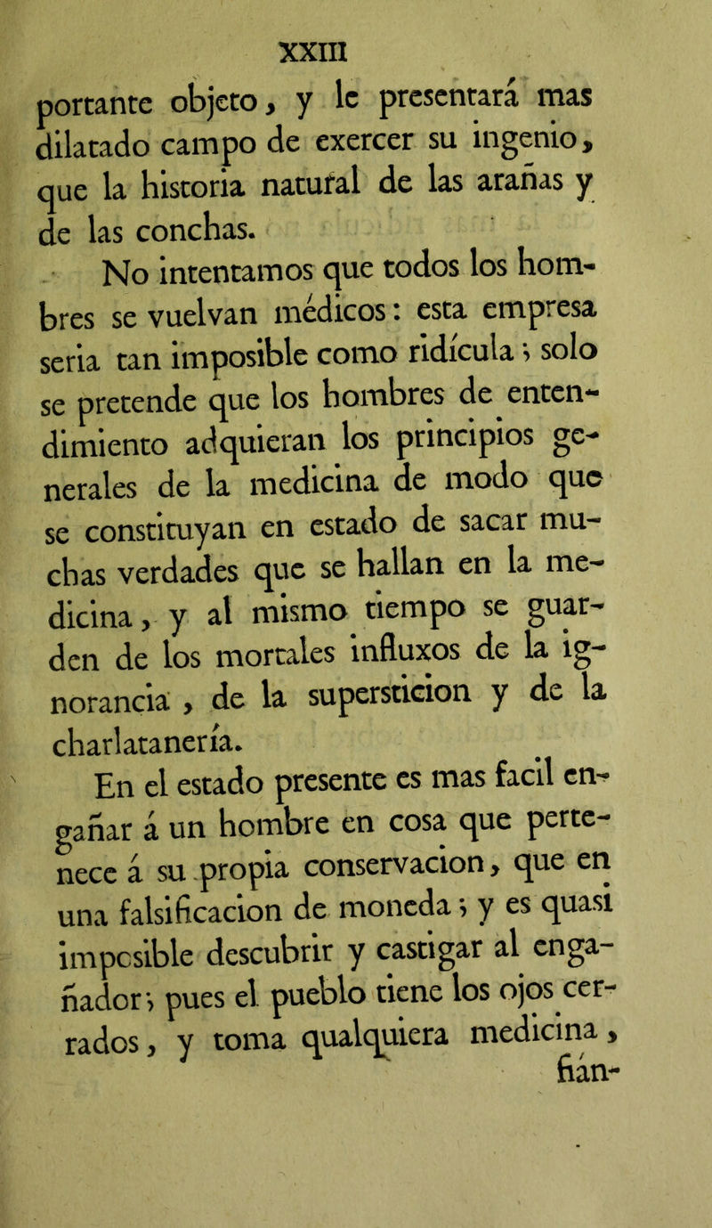 portante objeto, y le presentara mas dilatado campo de exercer su ingenio, que la historia natural de las arañas y de las conchas. No intentamos que todos los hom- bres se vuelvan medicos i esta empresa seria tan imposible como ridicula > solo se pretende que los hombres de enten- dimiento adquieran los principios ge- nerales de la medicina de modo que se constituyan en estado de sacar mu- chas verdades que se hallan en la me- dicina, y al mismo tiempo se guar- den de los mortales influxes de la ig- norancia , de la superstición y de la charlatanería. En el estado presente es mas fácil en- gañar á un hombre en cosa que perte- nccc 4 su propia conservación > c^ue en una falsificación de moneda , y es quasi imposible descubrir y castigar al enga- ñador, pues el pueolo tiene los ojos cer- rados , y toma qualquiera medicina,