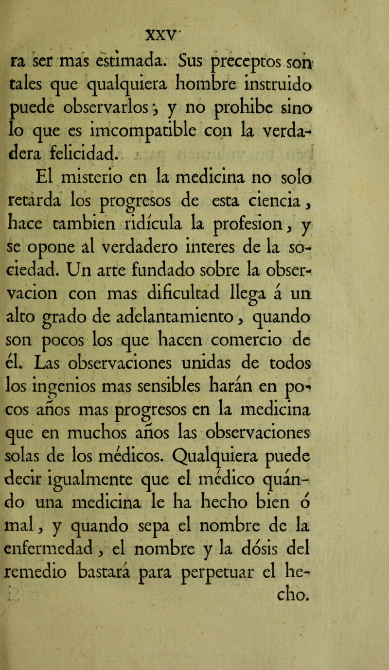 ra ser mas estimada. Sus preceptos son' tales que qualquiera hombre instruido puede observarlos ’, y no prohíbe sino lo que es imcompatible con la verda- dera felicidad. El misterio en la medicina no solo retarda los progresos de esta ciencia, hace también ridicula la profesión, y se opone al verdadero interes de la so- ciedad. Un arte fundado sobre la obser- vación con mas dificultad llega á un alto grado de adelantamiento, quando son pocos los que hacen comercio de él. Las observaciones unidas de todos los ingenios mas sensibles harán en po^ eos anos mas progresos en la medicina que en muchos anos las observaciones solas de los médicos. Qualquiera puede decir igualmente que el médico quán- do una medicina le ha hecho bien ó mal, y quando sepa el nombre de la enfermedad, el nombre y la dosis del remedio bastará para perpetuar el he- cho.