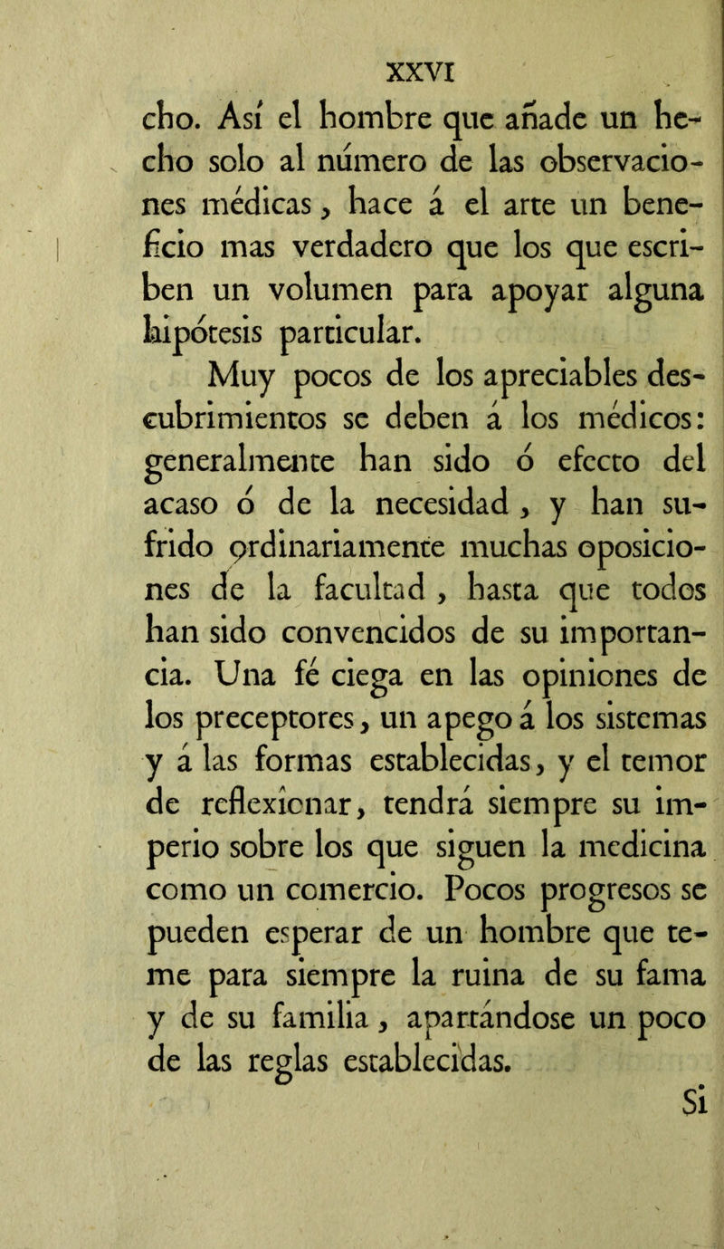 cho. Así el hombre que añade un he- cho solo al numero de las observacio- nes médicas, hace á el arte un bene- ficio mas verdadero que los que escri- ben un volumen para apoyar alguna hipótesis particular. Muy pocos de los apreciables des- cubrimientos se deben á los médicos: generalmente han sido ó efecto del acaso ó de la necesidad, y han su- frido 9rdinariamente muchas oposicio- nes de la facultad , hasta que todos han sido convencidos de su importan- cia. Una fé ciega en las opiniones de los preceptores, un apegoá los sistemas y á las formas establecidas, y el temor de reflexionar, tendrá siempre su im- perio sobre los que siguen la medicina como un comercio. Pocos progresos se pueden esperar de un hombre que te- me para siempre la ruina de su fama y de su familia, apartándose un poco de las reglas establecidas. Si