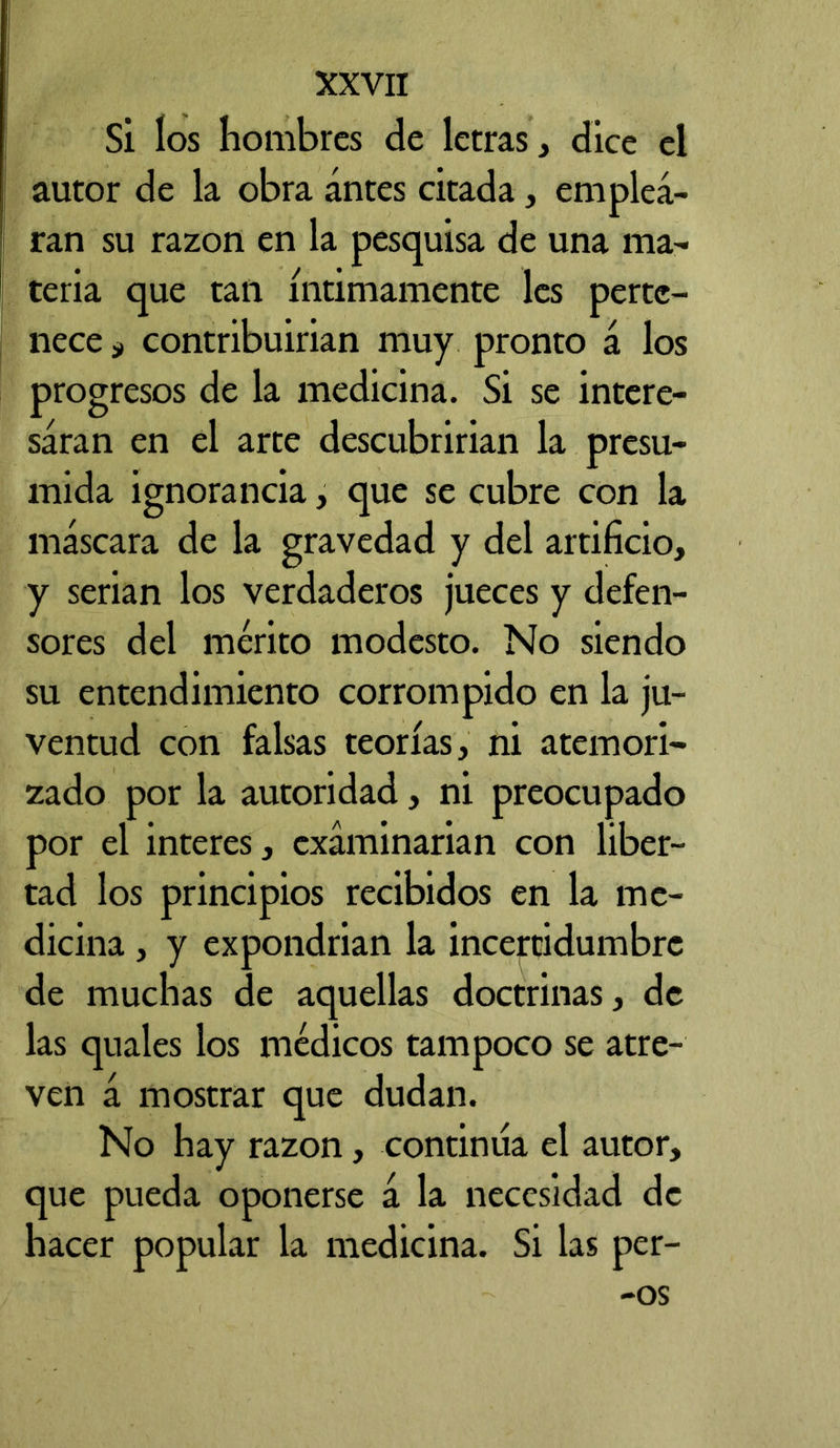 Si los hombres de letras , dice el autor de la obra antes citada, emplea- ran su razón en la pesquisa de una ma- teria que tan íntimamente les perte- nece 3, contribuirían muy pronto á los progresos de la medicina. Si se intere- saran en el arte descubrirían la presu- mida ignorancia, que se cubre con la máscara de la gravedad y del artificio, y serian los verdaderos jueces y defen- sores del mérito modesto. No siendo su entendimiento corrompido en la ju- ventud con falsas teorías, ni atemori- zado por la autoridad, ni preocupado por el interes, examinarían con liber- tad los principios recibidos en la me- dicina , y expondrían la incercidumbrc de muchas de aquellas doctrinas, de las quales los médicos tampoco se atre- ven á mostrar que dudan. No hay razón, continua el autor, que pueda oponerse á la necesidad de hacer popular la medicina. Si las per- -os