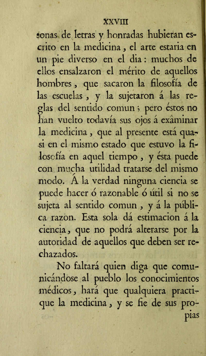 í-onas de letras y honradas hubieran es- crito en la medicina, el arte estada en un pie diverso en el dia: muchos de ellos ensalzaron el mérito de aquellos hombres, que sacaron la filosofía de las escuelas , y la sujetaron á las re- glas del sentido común j pero éstos no han vuelto todavía sus ojos á examinar la medicina, que al presente está qua- si en el mismo estado que estuvo la fi- losofía en aquel tiempo , y ésta puede con mucha utilidad tratarse del mismo modo. A la verdad ninguna ciencia se puede hacer b razonable 6 útil si no se sujeta al sentido común , y á la públi- ca razón. Esta sola dá estimación á la ciencia, que no podrá alterarse por la autoridad de aquellos que deben ser re- chazados. No faltará quien diga que comu- nicándose al pueblo los conocimientos médicos, hará que qualquiera practi- que la medicina, y se fie de sus pro-