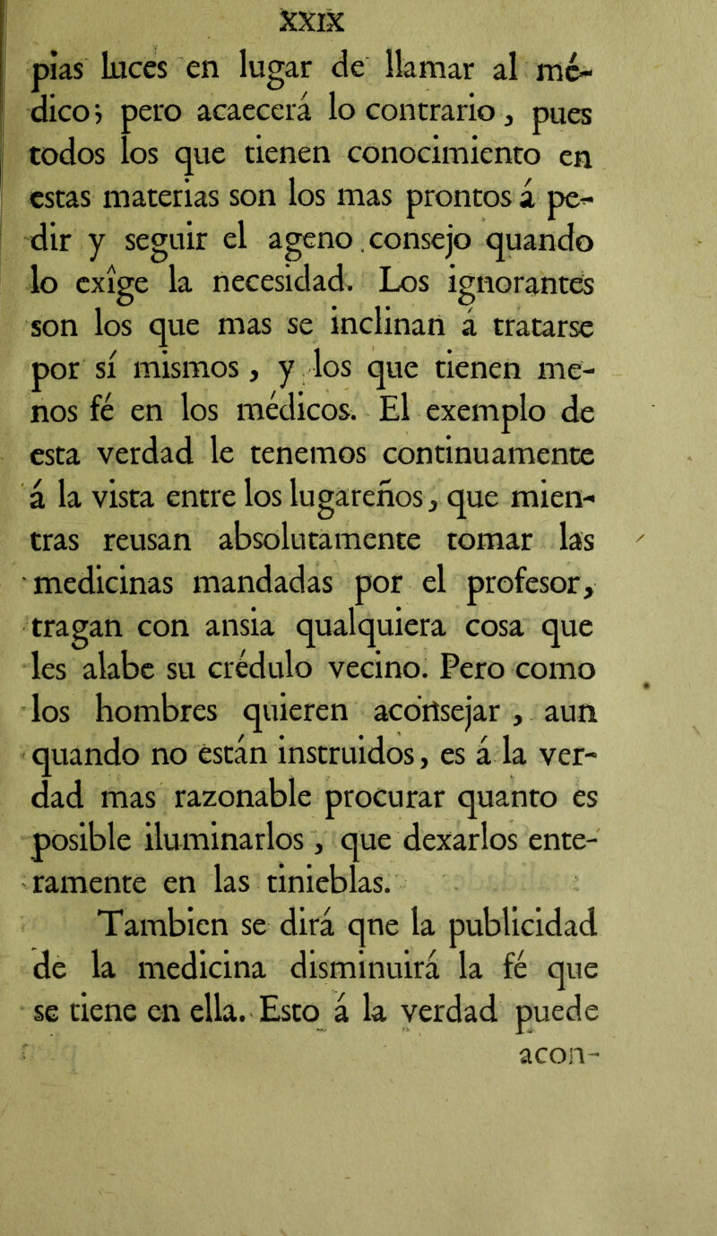 pías luces en lugar de llamar al mé- dicos pero acaecerá lo contrario, pues todos los que tienen conocimiento en estas materias son los mas prontos á pe- dir y seguir el ageno consejo quando lo exige la necesidad. Los ignorantes son los que mas se inclinan á tratarse por sí mismos, y los que tienen me- nos fé en los médicos. El exemplo de esta verdad le tenemos continuamente á la vista entre los lugareños, que mien- tras reusan absolutamente tomar las medicinas mandadas por el profesor, tragan con ansia qualquiera cosa que les alabe su crédulo vecino. Pero como los hombres quieren aconsejar , aun quando no están instruidos, es á la ver- dad mas razonable procurar quanto es posible iluminarlos , que dexarlos ente- ramente en las tinieblas. También se dirá que la publicidad de la medicina disminuirá la fé que se tiene en ella. Esto á la verdad puede acón-