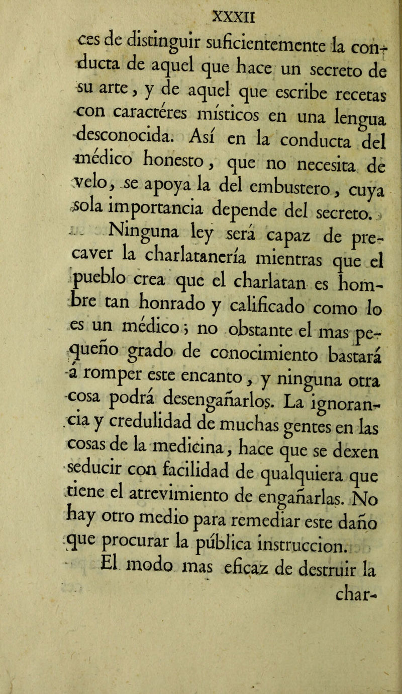 ces de distinguir suficientemente la con-r ducta de aquel que hace un secreto de su arte, y de aquel que escribe recetas con caracteres místicos en una lengua desconocida. Así en la conducta del medico honesto, que no necesita de velo, se apoya la del embustero , cuya sola importancia depende del secreto. Ninguna ley sera capaz de pre- caver la charlatanería mientras que el pueblo crea que el charlaran es hom- bre tan honrado y calificado como lo es un medico ; no obstante el mas pe- queño grado de conocimiento bastará -á romper este encanto, y ninguna otra cosa podrá desengañarlos. La ignoran- cia y credulidad de muchas gentes en las cosas de la medicina, hace que se dexen seducir con facilidad de qualquiera que tiene el atrevimiento de engañarlas. No hay otro medio para remediar este daño que procurar la publica instrucción. El modo mas eficaz de destruir la char-