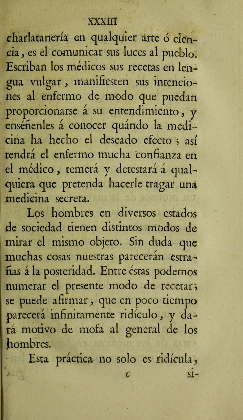 XXXIIÍ charlatanería en qualquier arte 6 cien- cia, es el comunicar sus luces al pueblo. Escriban los médicos sus recetas en len- gua vulgar, manifiesten sus intencio- nes al enfermo de modo que puedan proporcionarse á su entendimiento, y enséñenles á conocer quándo la medi- cina ha hecho el deseado efecto ; así tendrá el enfermo mucha confianza en el médico, temerá y detestará á qual- quiera que pretenda hacerle tragar una medicina secreta. Los hombres en diversos estados de sociedad tienen distintos modos de mirar el mismo objeto. Sin duda que muchas cosas nuestras parecerán estra- ñas á la posteridad. Entre éstas podemos numerar el presente modo de recetar i se puede afirmar, que en poco tiempo parecerá infinitamente ridículo, y da- rá motivo de mofa al general de los Jiombres. Esta práctica no solo es ridicula, c si-