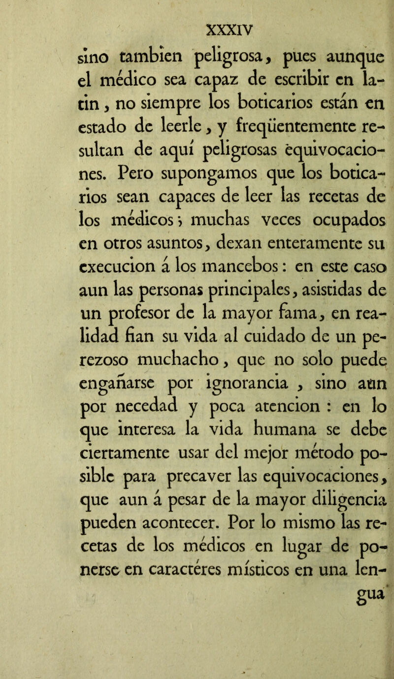 sino también peligrosa, pues aunque el médico sea capaz de escribir en la- tín , no siempre los boticarios están en estado de leerle, y freqíientemente re- sultan de aquí peligrosas equivocacio- nes. Pero supongamos que los botica- rios sean capaces de leer las recetas de los médicos» muchas veces ocupados en otros asuntos, dexan enteramente su cxecucion á los mancebos: en este caso aun las personas principales, asistidas de un profesor de la mayor fama, en rea- lidad fian su vida al cuidado de un pe- rezoso muchacho, que no solo puede engañarse por ignorancia , sino aun por necedad y poca atención : en lo que interesa la vida humana se debe ciertamente usar del mejor método po- sible para precaver las equivocaciones, que aun á pesar de la mayor diligencia pueden acontecer. Por lo mismo las re- cetas de los médicos en lugar de po- nerse en caractéres místicos en una len- gua